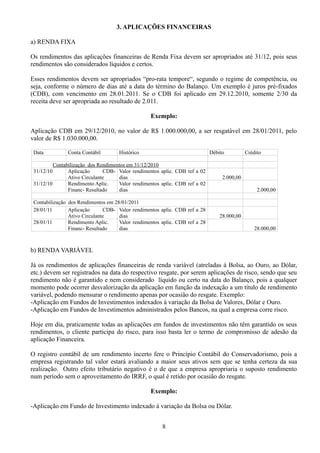 3. APLICAÇÕES FINANCEIRAS 
a) RENDA FIXA 
Os rendimentos das aplicações financeiras de Renda Fixa devem ser apropriados até 31/12, pois seus 
rendimentos são considerados líquidos e certos. 
Esses rendimentos devem ser apropriados “pro-rata tempore“, segundo o regime de competência, ou 
seja, conforme o número de dias até a data do término do Balanço. Um exemplo é juros pré-fixados 
(CDB), com vencimento em 28.01.2011. Se o CDB foi aplicado em 29.12.2010, somente 2/30 da 
receita deve ser apropriada ao resultado de 2.011. 
Exemplo: 
Aplicação CDB em 29/12/2010, no valor de R$ 1.000.000,00, a ser resgatável em 28/01/2011, pelo 
valor de R$ 1.030.000,00. 
Data Conta Contábil Histórico Débito Crédito 
Contabilização dos Rendimentos em 31/12/2010 
31/12/10 Aplicação CDB-Ativo 
Circulante 
Valor rendimentos aplic. CDB ref a 02 
dias 2.000,00 
31/12/10 Rendimento Aplic. 
Financ- Resultado 
Valor rendimentos aplic. CDB ref a 02 
dias 2.000,00 
Contabilização dos Rendimentos em 28/01/2011 
28/01/11 Aplicação CDB-Ativo 
Circulante 
Valor rendimentos aplic. CDB ref a 28 
dias 28.000,00 
28/01/11 Rendimento Aplic. 
Financ- Resultado 
Valor rendimentos aplic. CDB ref a 28 
dias 28.000,00 
b) RENDA VARIÁVEL 
Já os rendimentos de aplicações financeiras de renda variável (atreladas à Bolsa, ao Ouro, ao Dólar, 
etc.) devem ser registrados na data do respectivo resgate, por serem aplicações de risco, sendo que seu 
rendimento não é garantido e nem considerado líquido ou certo na data do Balanço, pois a qualquer 
momento pode ocorrer desvalorização da aplicação em função da indexação a um título de rendimento 
variável, podendo mensurar o rendimento apenas por ocasião do resgate. Exemplo: 
-Aplicação em Fundos de Investimentos indexados à variação da Bolsa de Valores, Dólar e Ouro. 
-Aplicação em Fundos de Investimentos administrados pelos Bancos, na qual a empresa corre risco. 
Hoje em dia, praticamente todas as aplicações em fundos de investimentos não têm garantido os seus 
rendimentos, o cliente participa do risco, para isso basta ler o termo de compromisso de adesão da 
aplicação Financeira. 
O registro contábil de um rendimento incerto fere o Princípio Contábil do Conservadorismo, pois a 
empresa registrando tal valor estará avaliando a maior seus ativos sem que se tenha certeza da sua 
realização. Outro efeito tributário negativo é o de que a empresa apropriaria o suposto rendimento 
num período sem o aproveitamento do IRRF, o qual é retido por ocasião do resgate. 
Exemplo: 
-Aplicação em Fundo de Investimento indexado à variação da Bolsa ou Dólar. 
8 
 