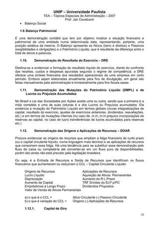 UNIP – Universidade Paulista
                   TEA – Tópicos Especiais de Administração – 2007
                                 Prof. Jair Cavalcanti
   •   Balanço Social

   1.9. Balanço Patrimonial

É uma demonstração contábil que tem por objetivo mostrar a situação financeira e
patrimonial de uma entidade numa determinada data, representando, portanto, uma
posição estática da mesma. O Balanço apresenta os Ativos (bens e direitos) e Passivos
(exigibilidades e obrigações) e o Patrimônio Líquido, que é resultante da diferença entre o
total de ativos e passivos.

   1.10.     Demonstração do Resultado do Exercício – DRE

Destina-se a evidenciar a formação de resultado líquido do exercício, diante do confronto
das receitas, custos e despesas apuradas segundo o regime de competência, a DRE
oferece uma síntese financeira dos resultados operacionais de uma empresa em certo
período. Embora sejam elaboradas anualmente para fins de divulgação, em geral são
feitas mensalmente pela administração e trimestralmente para fins fiscais.sasas

   1.11.    Demonstração das Mutações do Patrimônio Líquido (DMPL) e de
       Lucros ou Prejuízos Acumulados

No Brasil a Lei das Sociedades por Ações aceita uma ou outra, sendo que a primeira é a
mais completa e uma de suas colunas é a dos Lucros ou Prejuízos acumulados. Ela
evidencia a mutação do Patrimônio Líquido em termos globais (novas integralizações de
capital, resultado do exercício, ajustes de exercícios anteriores, dividendos, reavaliações,
etc.) e em termos de mutações internas (no caso de ,m,m,.m.m.prejuízo incorporações de
reservas ao capital, no caso de lucro transferências de lucros acumulados para reservas
etc.)

   1.12.     Demonstração das Origens e Aplicações de Recursos – DOAR

Procura evidenciar as origens de recursos que ampliam a folga financeira de curto prazo
(ou o capital circulante líquido, numa linguagem mais técnica) e as aplicações de recursos
que consomem essa folga. Há uma tendência para se substituir essa demonstração pelo
fluxo de caixa ou completá-la até converter-se em um fluxo puro de disponibilidades,
porém isto ainda não está previsto pela legislação brasileira.

Ou seja, é a Entrada de Recursos e Saída de Recursos que identificam os fluxos
financeiros que aumentaram ou reduziram o CCL – Capital Circulante Líquido:

       Origens de Recursos                      Aplicações de Recursos
       Lucro Líquido                            Aquisição de Ativos Permanentes
       Depreciação                              Aumento do R.L.Prazo
       Aumento de Capital                       TRF Dívidas do ELP p/PC
       Empréstimos à Longo Prazo                Dividendos Propostos
       Valor da Venda de Ativos Permanentes

       a) o que é o CCL =                Ativo Circulante (-) Passivo Circulante
       b) o que é variação do CCL =      Origens (-) Aplicações de Recursos

       1.12.1.      Capital de Giro
                                                                                         10
 