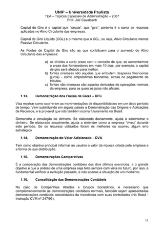 UNIP – Universidade Paulista
                   TEA – Tópicos Especiais de Administração – 2007
                                 Prof. Jair Cavalcanti

   Capital de Giro é o capital que “circula”, que “gira”, portanto é a soma de recursos
   aplicados no Ativo Circulante das empresas.

   Capital de Giro Líquido (CGL) é o mesmo que o CCL, ou seja, Ativo Circulante menos
   Passivo Circulante.

   As Fontes de Capital de Giro são as que contribuem para o aumento do Ativo
   Circulante das empresas:

                   a) as dívidas a curto prazo com o conceito de que, se aumentarmos
                      o prazo dos fornecedores em mais 10 dias, por exemplo, o capital
                      de giro será afetado para melhor.
                   b) fontes onerosas são aquelas que embutem despesas financeiras
                      (juros) – como empréstimos bancários, atraso no pagamento de
                      tributos.
                   c) fontes não onerosas são aquelas derivadas de operações normais
                      da empresa, para as quais os juros não afetam.

   1.13.     Demonstração dos Fluxos de Caixa – DFC

Visa mostrar como ocorreram as movimentações de disponibilidades em um dado período
de tempo. Vem substituindo em alguns paises a Demonstração das Origens e Aplicações
de Recursos, e é provável que isto também ocorra futuramente no Brasil.

Demonstra a circulação do dinheiro. Se elaborado diariamente, ajuda a administrar o
dinheiro. Se elaborado anualmente, ajuda a entender como a empresa “viveu” durante
este período. Se os recursos utilizados foram os melhores ou ocorreu algum erro
estratégico

   1.14.     Demonstração do Valor Adicionado – DVA

Tem como objetivo principal informar ao usuário o valor da riqueza criada pela empresa e
a forma de sua distribuição.

   1.15.     Demonstrações Comparativas

É a comparação das demonstrações contábeis dos dois últimos exercícios, e o grande
objetivo é que a análise de uma empresa seja feita sempre com vista no futuro, por isso, é
fundamental verificar a evolução passada, e não apenas a situação de um momento.

   1.16.     Consolidação das Demonstrações Contábeis

No caso de Companhias Abertas e Grupos Societários, é necessário que
complementarmente às demonstrações contábeis normais, também sejam apresentadas
demonstrações contábeis consolidadas da investidora com suas controladas (No Brasil -
Instrução CVM nº 247/96).




                                                                                       11
 