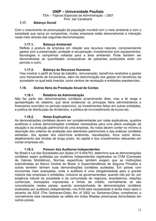 UNIP – Universidade Paulista
                  TEA – Tópicos Especiais de Administração – 2007
                                Prof. Jair Cavalcanti
   1.17.     Balanço Social

Com o crescimento da preocupação da população mundial com o meio ambiente e com a
sociedade que cerca as companhias, muitas empresas estão demonstrando a interação
neste meio através das seguintes demonstrações:

      1.17.1.       Balanço Ambiental
   Reflete a postura da empresa em relação aos recursos naturais, compreendendo
   gastos com a preservação, proteção e recuperação; investimentos com equipamentos,
   tecnologias e campanhas voltadas para a área ambiental. Pode também ser
   demonstradas as quantidades comparativas de poluentes produzidos entre um
   período e outro.

      1.17.2.      Balanço de Recursos Humanos
   Visa mostrar o perfil da força de trabalho, remuneração, benefícios recebidos e gastos
   com treinamento de funcionários, além da discriminação dos gastos em benefícios da
   sociedade na qual está inserida, como centros de recreação e entidades assistenciais.

   1.18.     Outros Itens da Prestação Anual de Contas

        1.18.1.       Relatório da Administração
Não faz parte das demonstrações contábeis propriamente ditas, mas a lei exige a
apresentação do relatório, que deve evidenciar os principais fatos administrativos e
financeiros ocorridos no período (exercício), os investimentos feitos em outras entidades,
a política de distribuição de dividendos, a política de re-investimento de lucros etc.

        1.18.2.      Notas Explicativas
As demonstrações contábeis devem ser complementadas por notas explicativas, quadros
analíticos e outras demonstrações contábeis necessárias para uma plena avaliação da
situação e da evolução patrimonial de uma empresa. As notas devem conter no mínimo a
descrição dos critérios de avaliação dos elementos patrimoniais e das práticas contábeis
adotadas, dos ajustes dos exercícios anteriores, reavaliações, ônus sobre ativos,
detalhamento das dívidas de longo prazo, do capital e dos investimentos relevantes em
outras empresas etc.

       1.18.3.      Parecer dos Auditores Independentes
No Brasil a Lei das Sociedades por Ações (nº 6.404/76), determina que as demonstrações
contábeis sejam auditadas por auditores independentes registrados na CVM (Comissão
de Valores Mobiliários). Normas específicas também exigem que as instituições
subordinadas ao Banco Central do Brasil, à Superintendência de Seguros Privados e
outras também tenham suas demonstrações contábeis auditadas. Em países com
economias mais avançadas, onde a auditoria é uma obrigatoriedade para a grande
maioria das empresas e entidades, inclusive as governamentais, quando não por lei, por
exigência natural da sociedade e da comunidade de negócios; empréstimos, relações
comerciais, transações importantes e linhas de crédito, normalmente só são
concretizados nestes países, quando acompanhadas de demonstrações contábeis
avalizadas por auditores independentes; nos EUA esta necessidade é ainda maior após o
advento da SOX (The Sarbanes-Oxley Act of 2002 ou Sarbanes-Oxley compliance) e
normalmente esta necessidade se reflete em todas filhadas americanas domiciliadas em
outros países.


                                                                                       12
 