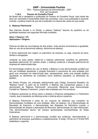 UNIP – Universidade Paulista
                    TEA – Tópicos Especiais de Administração – 2007
                                   Prof. Jair Cavalcanti
      1.18.4.       Parecer do Conselho Fiscal
No Brasil não é obrigatória a publicação do Parecer do Conselho Fiscal, caso existir ele
deve ser submetido à Assembléia Geral dos acionistas, mas a sua publicação é opcional,
contudo, a prática mostra de que ele é publicado na maioria das vezes em que existe.

2. Balanço Patrimonial

Nas Ciências Sociais e no Direito, a palavra "balanço" decorre do equilíbrio ou da
igualdade expresso nas seguintes fórmulas contábeis:

Ativo = Passivo + PL
Aplicações = Origens.


Parte-se da idéia de uma balança de dois pratos, onde sempre encontramos a igualdade.
Mas em vez de se denominar balança, denomina-se balanço.

O termo patrimonial tem origem no patrimônio da empresa, ou seja, conjunto de bens,
direitos e obrigações.

Juntando as duas partes, obtém-se o balanço patrimonial, equilíbrio do patrimônio,
igualdade patrimonial. Em sentido amplo, o balanço evidencia a situação patrimonial da
empresa em determinada data

Em terminologia moderna em uso no Brasil, o Balanço é uma demonstração contábil que
tem por finalidade apresentar a posição financeira e economica de uma entidade (em
geral uma empresa) em determinada data, representando, tanto uma posição estática
(igualdade ou elementos de inventário) como dinâmica (equilíbrio ou elementos de
gestão).

No Direito Privado, era chamado anteriormente pelo Código Comercial Brasileiro de
"Balanço Geral". A partir da lei 6.404/76, o Balanço das companhias passou a ser
denominado de "Balanço Patrimonial", procurando diferenciar essa Demonstração
Contábil do "Balanço Financeiro", próprio das entidades sem fins lucrativos.

O Balanço apresenta os Ativos (bens e direitos) e Passivos (obrigações) e o Patrimônio
Líquido, que é resultante da diferença entre o total de ativos e passivos.

O Balanço Patrimonial é parte de um conjunto de relatórios que compõem as
Demonstrações Contábeis de uma entidade. Além do balanço, há a Demonstração do
Resultado do Exercício, a Demonstração das Mutações do Patrimônio Líquido, a
Demonstração de Origens e Aplicações de Recursos, Demonstração do Valor Adicionado.
Tais demonstrações devem ser sempre apresentadas acompanhadas de Notas
Explicativas.

O Balanço patrimonial é a demonstração contábil que evidencia, resumidamente, o
patrimônio da empresa, quantitativa e qualitativamente. O artigo 178 da Lei nº 6.404/1976
estabelece o seguinte:




                                                                                      13
 