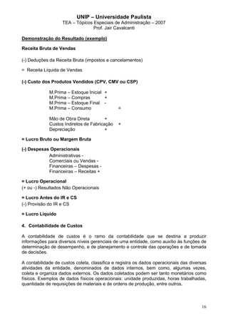 UNIP – Universidade Paulista
                   TEA – Tópicos Especiais de Administração – 2007
                                 Prof. Jair Cavalcanti

Demonstração do Resultado (exemplo)

Receita Bruta de Vendas

(-) Deduções da Receita Bruta (impostos e cancelamentos)

= Receita Líquida de Vendas

(-) Custo dos Produtos Vendidos (CPV, CMV ou CSP)

             M.Prima – Estoque Inicial +
             M.Prima – Compras         +
             M.Prima – Estoque Final -
             M.Prima – Consumo                 =

             Mão de Obra Direta         +
             Custos Indiretos de Fabricação    +
             Depreciação                +

= Lucro Bruto ou Margem Bruta

(-) Despesas Operacionais
            Administrativas -
            Comerciais ou Vendas -
            Financeiras – Despesas -
            Financeiras – Receitas +

= Lucro Operacional
(+ ou -) Resultados Não Operacionais

= Lucro Antes do IR e CS
(-) Provisão do IR e CS

= Lucro Líquido

4. Contabilidade de Custos

A contabilidade de custos é o ramo da contabilidade que se destina a produzir
informações para diversos níveis gerenciais de uma entidade, como auxílio às funções de
determinação de desempenho, e de planejamento e controle das operações e de tomada
de decisões.

A contabilidade de custos coleta, classifica e registra os dados operacionais das diversas
atividades da entidade, denominados de dados internos, bem como, algumas vezes,
coleta e organiza dados externos. Os dados coletados podem ser tanto monetários como
físicos. Exemplos de dados físicos operacionais: unidade produzidas, horas trabalhadas,
quantidade de requisições de materiais e de ordens de produção, entre outros.



                                                                                       16
 