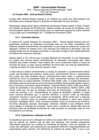 UNIP – Universidade Paulista
                  TEA – Tópicos Especiais de Administração – 2007
                                 Prof. Jair Cavalcanti
   4.3. Custeio ABC - Activity Based Costing

Custeio ABC (Activity Based Costing) é um médodo de custeio que está baseado nas
atividades que a empresa efetua no processo de fabricação de seus produtos.

Metodologia desenvolvida pelos professores americanos Robert Kaplan e Robin Cooper
em meados da década de 80 (Harvard), voltada à análise de Custos de Atividades, seus
direcionadores, objetos de custos focada para um tratamento especial de custos indiretos
e sua junção com a metodologia: UP’ – Unidade de Produção© (UEP).

      4.3.1. Conceitos básicos

O sistema de custeio baseado em atividades (ABC – Activity Based Costing) procura,
igualmente, amenizar as distorções provocadas pelo uso do rateio, necessários aos
sistemas tratados anteriormente, principalmente no que tange ao sistema de custeio por
absorção. Poderia ser tratado como uma evolução dos sistemas já discutidos, mas sua
relação direta com as atividades envolvidas no processo configura mero aprofundamento
do sistema de custeio por absorção.

Martins (2003, p. 87), informa que o Custeio Baseado em Atividades “é uma metodologia
de custeio que procura reduzir sensivelmente as distorções provocadas pelo rateio
arbitrário dos custos indiretos”. Este sistema tem como fundamento básico a busca do
princípio da causa, ou seja, procura identificar de forma clara, por meio de rastreamento,
o agente causador do custo, para lhe imputar o valor.

A idéia básica é atribuir primeiramente os custos às atividades e posteriormente atribuir
custos das atividades aos produtos. Sendo assim, primeiramente faz-se o rastreamento
dos custos que cada atividade causou, atribuindo-lhes estes custos, e posteriormente
verificam-se como os portadores finais de custos consumiram serviços das atividades,
atribuindo-lhes os custos definidos. Conforme Eller (2000, p.82), “o Custeio Baseado em
Atividades parte da premissa de que as diversas atividades desenvolvidas geram custos e
que os produtos consomem essas atividades”. Segundo Martins (2003, p.96) para atribuir
custos às atividades e aos produtos utilizam-se de direcionadores. Martins (2003, p.96)
ensina ainda que “há que se distinguir dois tipos de direcionador: ... direcionador de
custos de recursos, e os ...direcionadores de custos de atividades” (grifado). O citado
autor continua afirmando que “o primeiro identifica a maneira como as Atividades
consomem recursos e serve para custear as atividades”. Afirma ainda que “o segundo
identifica a maneira como os produtos consomem atividades e serve para custear
produtos”. Nakagawa (2001, p.42), conceitua atividade “como um processo que combina,
de forma adequada, pessoas, tecnologias, materiais, métodos e seu ambiente, tendo
como objetivo a produção de produtos”. Assim para o estudo do método ABC deve-se
ponderar sobre as atividades envolvidas em cada processo de produção, seja de uma
mercadoria ou um serviço.

      4.3.2. Importância e utilização do ABC

A importância que se dá à utilização do sistema de custeio ABC é em virtude do mesmo
não ser apenas um sistema que dá valor aos estoques, mas também proporciona
informações gerenciais que auxiliam os tomadores de decisão, como por exemplo, os
custos das atividades, que proporcionam aos gestores atribuírem responsabilidades aos
responsáveis pelas mesmas. Um diferencial do sistema de custeio ABC, é que a sua
                                                                                       18
 