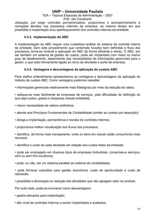 UNIP – Universidade Paulista
                     TEA – Tópicos Especiais de Administração – 2007
                                    Prof. Jair Cavalcanti
utilização, por exigir controles pormenorizados, proporciona o acompanhamento e
correções devidas nos processos internos da empresa, ao mesmo tempo em que
possibilita a implantação e/ou aperfeiçoamento dos controles internos da entidade.

      4.3.3. Implementação do ABC

A implementação do ABC requer uma cuidadosa análise do sistema de controle interno
da entidade. Sem este procedimento que contemple funções bem definidas e fluxo dos
processos, torna-se inviável a aplicação do ABC de forma eficiente e eficaz. O ABC, por
ser também um sistema de gestão de custos, pode ser implantado com maior ou menor
grau de detalhamento, dependendo das necessidades de informações gerenciais para o
gestor, o que está intimamente ligado ao ramo de atividade e porte da empresa.

      4.3.4. Vantagens e desvantagens da aplicação do custeio ABC

Para melhor entendimento apresentamos as vantagens e desvantagens da aplicação do
método de custeio ABC. Como vantagens podemos ressaltar:

• informações gerenciais relativamente mais fidedignas por meio da redução do rateio;

• adequa-se mais facilmente às empresas de serviços, pela dificuldade de definição do
que seja custos, gastos e despesas nessas entidades;

• menor necessidade de rateios arbitrários;

• atende aos Princípios Fundamentais de Contabilidade (similar ao custeio por absorção);

• obriga a implantação, permanência e revisão de controles internos;

• proporciona melhor visualização dos fluxos dos processos;

• identifica, de forma mais transparente, onde os itens em estudo estão consumindo mais
recursos;

• identifica o custo de cada atividade em relação aos custos totais da entidade;

• pode ser empregado em diversos tipos de empresas (industriais, comerciais,e serviços,
com ou sem fins lucrativos);

• pode, ou não, ser um sistema paralelo ao sistema de contabilidade;

• pode fornecer subsídios para gestão econômica, custo de oportunidade e custo de
reposição;

• possibilita a eliminação ou redução das atividades que não agregam valor ao produto.

Por outro lado, pode-se enumerar como desvantagens:

• gastos elevados para implantação;

• alto nível de controles internos a serem implantados e avaliados;
                                                                                         19
 