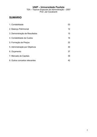 UNIP – Universidade Paulista
                   TEA – Tópicos Especiais de Administração – 2007
                                 Prof. Jair Cavalcanti


SUMÁRIO

1. Contabilidade                                               03

2. Balanço Patrimonial                                         12

3. Demonstração de Resultados                                  15

4. Contabilidade de Custos                                     16

5. Formação de Preços                                          22

5. Administração por Objetivos                                 30

6. Orçamento                                                   37

7. Mercado de Capitais                                         39

8. Outros conceitos relevantes                                 42




                                                                     2
 