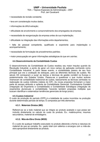 UNIP – Universidade Paulista
                    TEA – Tópicos Especiais de Administração – 2007
                                  Prof. Jair Cavalcanti

• necessidade de revisão constante;

• leva em consideração muitos dados;

• informações de difícil extração;

• dificuldade de envolvimento e comprometimento dos empregados da empresa;

• necessidade de reorganização da empresa antes de sua implantação;

• dificuldade na integração das informações entre departamentos;

• falta de pessoal competente, qualificado e experiente para implantação e
acompanhamento;

• necessidade de formulação de procedimentos padrões;

• maior preocupação em gerar informações estratégicas do que em usá-las;

   4.4. Desenvolvimento da Contabilidade Custos

O desenvolvimento da Contabilidade de Custos recebeu seu maior impulso quando da
Revolução Industrial, a ponto de gerar um novo campo de aplicação conhecido como
Contabilidade Industrial. A partir desse evento, a contabilidade passou de seu foco
principal que era a avaliação de estoques, para as diferentes técnicas de custeio. No
século XX começaram a surgir as teorias e técnicas de gestão contábil na Europa e
posteriormente nos Estados Unidos. Passou-se a questionar o que muitos autores
chamavam de contabilidade tradicional de custos, basicamente as técnicas centradas na
realocação de custos indiretos (rateios do CIF). As novas propostas formariam a maior
parte do escopo atribuido a vertente da Contabilidade Gerencial, Controladoria Contábil
(integração de Orçamento e Contabilidade) e Contabilidade Estratégica (integração de
orçamentos plurianuais e contabilidade, havendo também propostas múltiplas que
buscam identificar e sistematizar tendências gerenciais de longo prazo).

   4.5. Custeio Indústrial
O custo de produção do período (CPP) é a totalidade de custos incorridos na produção
durante determinado período de tempo. É compostos por três elementos:

       4.5.1. Materiais Diretos (MD)

   Referem-se se a todo material que se integra ao produto acabado e que possa ser
   incluído diretamente no calculo do custo do produto. Ex.: matéria-prima, insumos
   secundários, material de embalagens.

       4.5.2. Mão-de-Obra Direta (MOD)

   É o custo de qualquer trabalho executado no produto alterando a forma e natureza do
   material de que se compõe. Ex.: gasto total com sálarios e encargos com a mão-de-
   obra apropriável diretamente ao produto.


                                                                                    20
 