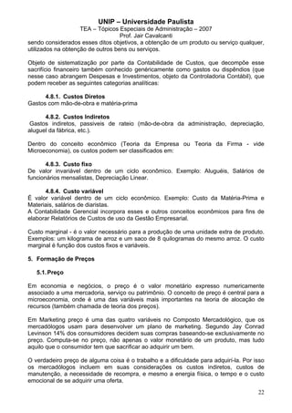 UNIP – Universidade Paulista
                    TEA – Tópicos Especiais de Administração – 2007
                                   Prof. Jair Cavalcanti
sendo considerados esses ditos objetivos, a obtenção de um produto ou serviço qualquer,
utilizados na obtenção de outros bens ou serviços.

Objeto de sistematização por parte da Contabilidade de Custos, que decompõe esse
sacrifício financeiro também conhecido genéricamente como gastos ou dispêndios (que
nesse caso abrangem Despesas e Investimentos, objeto da Controladoria Contábil), que
podem receber as seguintes categorias analíticas:

      4.8.1. Custos Diretos
Gastos com mão-de-obra e matéria-prima

      4.8.2. Custos Indiretos
 Gastos indiretos, passiveis de rateio (mão-de-obra da administração, depreciação,
aluguel da fábrica, etc.).

Dentro do conceito econômico (Teoria da Empresa ou Teoria da Firma - vide
Microeconomia), os custos podem ser classificados em:

       4.8.3. Custo fixo
De valor invariável dentro de um ciclo econômico. Exemplo: Aluguéis, Salários de
funcionários mensalistas, Depreciação Linear.

      4.8.4. Custo variável
É valor variável dentro de um ciclo econômico. Exemplo: Custo da Matéria-Prima e
Materiais, salários de diaristas.
A Contabilidade Gerencial incorpora esses e outros conceitos econômicos para fins de
elaborar Relatórios de Custos de uso da Gestão Empresarial.

Custo marginal - é o valor necessário para a produção de uma unidade extra de produto.
Exemplos: um kilograma de arroz e um saco de 8 quilogramas do mesmo arroz. O custo
marginal é função dos custos fixos e variáveis.

5. Formação de Preços

   5.1. Preço

Em economia e negócios, o preço é o valor monetário expresso numericamente
associado a uma mercadoria, serviço ou patrimônio. O conceito de preço é central para a
microeconomia, onde é uma das variáveis mais importantes na teoria de alocação de
recursos (também chamada de teoria dos preços).

Em Marketing preço é uma das quatro variáveis no Composto Mercadológico, que os
mercadólogos usam para desenvolver um plano de marketing. Segundo Jay Conrad
Levinson 14% dos consumidores decidem suas compras baseando-se exclusivamente no
preço. Computa-se no preço, não apenas o valor monetário de um produto, mas tudo
aquilo que o consumidor tem que sacrificar ao adquirir um bem.

O verdadeiro preço de alguma coisa é o trabalho e a dificuldade para adquirí-la. Por isso
os mercadólogos incluem em suas considerações os custos indiretos, custos de
manutenção, a necessidade de recompra, e mesmo a energia física, o tempo e o custo
emocional de se adquirir uma oferta.
                                                                                      22
 