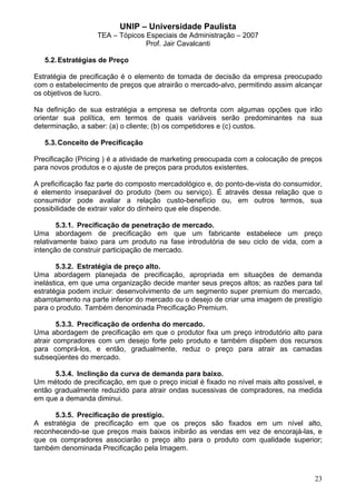 UNIP – Universidade Paulista
                   TEA – Tópicos Especiais de Administração – 2007
                                 Prof. Jair Cavalcanti

   5.2. Estratégias de Preço

Estratégia de precificação é o elemento de tomada de decisão da empresa preocupado
com o estabelecimento de preços que atrairão o mercado-alvo, permitindo assim alcançar
os objetivos de lucro.

Na definição de sua estratégia a empresa se defronta com algumas opções que irão
orientar sua política, em termos de quais variáveis serão predominantes na sua
determinação, a saber: (a) o cliente; (b) os competidores e (c) custos.

   5.3. Conceito de Precificação

Precificação (Pricing ) é a atividade de marketing preocupada com a colocação de preços
para novos produtos e o ajuste de preços para produtos existentes.

A preficificação faz parte do composto mercadológico e, do ponto-de-vista do consumidor,
é elemento inseparável do produto (bem ou serviço). É através dessa relação que o
consumidor pode avaliar a relação custo-benefício ou, em outros termos, sua
possibilidade de extrair valor do dinheiro que ele dispende.

        5.3.1. Precificação de penetração de mercado.
Uma abordagem de precificação em que um fabricante estabelece um preço
relativamente baixo para um produto na fase introdutória de seu ciclo de vida, com a
intenção de construir participação de mercado.

        5.3.2. Estratégia de preço alto.
Uma abordagem planejada de precificação, apropriada em situações de demanda
inelástica, em que uma organização decide manter seus preços altos; as razões para tal
estratégia podem incluir: desenvolvimento de um segmento super premium do mercado,
abarrotamento na parte inferior do mercado ou o desejo de criar uma imagem de prestígio
para o produto. Também denominada Precificação Premium.

        5.3.3. Precificação de ordenha do mercado.
Uma abordagem de precificação em que o produtor fixa um preço introdutório alto para
atrair compradores com um desejo forte pelo produto e também dispõem dos recursos
para comprá-los, e então, gradualmente, reduz o preço para atrair as camadas
subseqüentes do mercado.

      5.3.4. Inclinção da curva de demanda para baixo.
Um método de precificação, em que o preço inicial é fixado no nível mais alto possível, e
então gradualmente reduzido para atrair ondas sucessivas de compradores, na medida
em que a demanda diminui.

      5.3.5. Precificação de prestígio.
A estratégia de precificação em que os preços são fixados em um nível alto,
reconhecendo-se que preços mais baixos inibirão as vendas em vez de encorajá-las, e
que os compradores associarão o preço alto para o produto com qualidade superior;
também denominada Precificação pela Imagem.



                                                                                      23
 