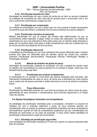 UNIP – Universidade Paulista
                   TEA – Tópicos Especiais de Administração – 2007
                                  Prof. Jair Cavalcanti
      5.3.6. Precificação baseada em valor.
Abordagem de precificação em que o preço de venda de um bem ou serviço é baseado
na avaliação da companhia do valor mais alto do produto para o consumidor; isto é, em
que o consumidor está disposto a pagar por isto.

      5.3.7. Precificação por comparação.
Um método de precificação, em que o preço para um novo produto é fixado comparando
os benefícios que ele oferece, comparado aos de outros produtos da mesma categoria.

        5.3.8. Precificação retroativa da demanda.
Método precificação em que os preços são fixados pela determinação do que os
consumidores estão dispostos a pagar; então os custos são deduzidos. Um método de
precificação em que uma estimativa é feita sobre preço que os clientes estão dispostos a
pagar por um produto dado; este preço é então comparado ao custo por unidade para ver
se vai de encontro aos objetivos de lucro da firma.

       5.3.9. Precificação diferencial.
A estratégia de precificação em que uma companhia fixa preços diferentes para o mesmo
produto com base em diferentes tipos de clientes, época da compra etc.; também
chamado Precificação Discriminatória, Precificação Flexível, Precificação Múltipla e
Precificação Variável.

      5.3.10.        Método de tentativa de ajuste de preço.
Abordagem de precificação, baseada no comprador, em que o pessoal de vendas, testa
as reações dos revendedores ao preço proposto de um produto a chegar, antes que uma
decisão final de preço seja feita.

        5.3.11.    Precificação por produto complementar.
A precificação de um produto no nível ótimo (de máxima aceitação pelo mercado), não
importando considerações de custo ou lucro, de forma que a demanda por outro produto
que é usado com ele possa aumentar e então maximizar os lucros de ambos os produtos
juntos.

       5.3.12.       Preço diferenciado.
Precificação de diferentes produtos em uma linha de produtos em vários níveis de preço,
dependendo de seus tamanhos e características, para torná-los disponíveis a um leque
maior de clientes.

   5.4. Opções Estratégicas Centradas nos Competidores

As estratégias de precificação orientadas para a competição, consistem no conjunto de
métodos em que a empresa determina o preço de seus produtos levando em
consideração mais os preços de produtos semelhantes praticados por seus competidores
(principalmente quando se trata de competidores poderosos) que por considerações de
demanda do consumidor ou de custo de produção. A força motriz dessa estratégia de
precificação é basicamente a ação da concorrência.

       5.4.1. Estratégia de precificação siga-o-líder.
Uma estratégia de precificação adotada por firmas que copiam os preços praticados pelo
líder de mercado.


                                                                                     24
 