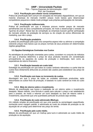UNIP – Universidade Paulista
                     TEA – Tópicos Especiais de Administração – 2007
                                   Prof. Jair Cavalcanti
       5.4.2. Precificação para afastar novos competidores.
Prática de precificação bem comum em situações de mercados oligopolísticos, em que as
maiores empresas do mercado mantêm preços muito baixos para desencorajar
competidores pequenos e deste modo proteger suas próprias participações de mercado.

       5.4.3. Precificação indiferenciada.
Prática de precificação em que a empresa procura manter preços de mercado
semelhantes aos de seus competidores principais, de modo a desencorajar a eclosão de
"guerras de preço". Nesse tipo de competição as empresas buscam ganhar participação
de mercado através da prestação de serviços ou da criação de outros diferenciais de
marketing, que não o preço.

       5.4.4. Precificação predatória.
A prática de precificação pela qual uma companhia espera inibir ou eliminar a competição
cobrando preços mais baixos que os preços normais de seus produtos em determinadas
regiões geográficas.

   5.5. Opções Estratégicas Centradas nos Custos

As estratégias de precificação orientadas para custos, consistem no conjunto de métodos
em que a empresa determina o preço de seus produtos levando em consideração
principalmente os aspectos de custos de produção e distribuição, bem como as
expectativas de retorno financeiro.

       5.5.1. Precificação baseada em custo total.
Estratégia de precificação em que todos os custos variáveis relevantes e a parte total de
custos fixos diretamente atribuíveis ao produto são usados para estabelecer seu preço de
venda.

       5.5.2. Precificação com base no incremento de custos.
Abordagem em que o preço de todas as unidades adicionais produzidas, após
descontados os custos fixos de produção, é baseado no custo variável ao invés do custo
total.

       5.5.3. Meta de retorno sobre o investimento.
Método de precificação que busca a realização de um retorno sobre o investimento
desejado. Nesse método, uma fórmula é usada para calcular o preço a ser estabelecido
para o produto, de modo a retornar um lucro desejado ou taxa de retorno sobre o
investimento, assumindo que uma quantidade particular do produto seja vendida.

       5.5.4. Precificação de custo adicionado (Markup).
Um método simples de precificação em que uma quantia ou porcentagem especificada,
conhecida como margem padrão, é adicionada ao custo da unidade de produção ou de
aquisição de um artigo para determinar seu preço de venda.

      5.5.5. Precificação pelo custo médio.
Método de precificação em que um markup para lucro é adicionado ao custo médio de
produção ou de aquisição.




                                                                                      25
 