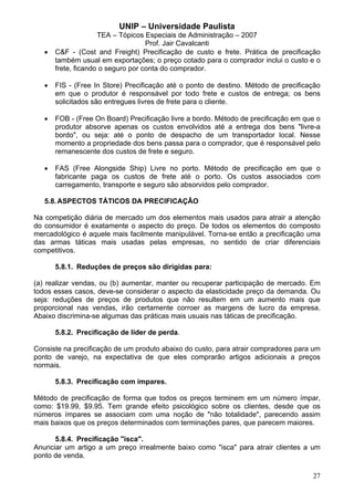 UNIP – Universidade Paulista
                     TEA – Tópicos Especiais de Administração – 2007
                                    Prof. Jair Cavalcanti
   •   C&F - (Cost and Freight) Precificação de custo e frete. Prática de precificação
       também usual em exportações; o preço cotado para o comprador inclui o custo e o
       frete, ficando o seguro por conta do comprador.

   •   FIS - (Free In Store) Precificação até o ponto de destino. Método de precificação
       em que o produtor é responsável por todo frete e custos de entrega; os bens
       solicitados são entregues livres de frete para o cliente.

   •   FOB - (Free On Board) Precificação livre a bordo. Método de precificação em que o
       produtor absorve apenas os custos envolvidos até a entrega dos bens "livre-a
       bordo", ou seja: até o ponto de despacho de um transportador local. Nesse
       momento a propriedade dos bens passa para o comprador, que é responsável pelo
       remanescente dos custos de frete e seguro.

   •   FAS (Free Alongside Ship) Livre no porto. Método de precificação em que o
       fabricante paga os custos de frete até o porto. Os custos associados com
       carregamento, transporte e seguro são absorvidos pelo comprador.

   5.8. ASPECTOS TÁTICOS DA PRECIFICAÇÃO

Na competição diária de mercado um dos elementos mais usados para atrair a atenção
do consumidor é exatamente o aspecto do preço. De todos os elementos do composto
mercadológico é aquele mais facilmente manipulável. Torna-se então a precificação uma
das armas táticas mais usadas pelas empresas, no sentido de criar diferenciais
competitivos.

       5.8.1. Reduções de preços são dirigidas para:

(a) realizar vendas, ou (b) aumentar, manter ou recuperar participação de mercado. Em
todos esses casos, deve-se considerar o aspecto da elasticidade preço da demanda. Ou
seja: reduções de preços de produtos que não resultem em um aumento mais que
proporcional nas vendas, irão certamente corroer as margens de lucro da empresa.
Abaixo discrimina-se algumas das práticas mais usuais nas táticas de precificação.

       5.8.2. Precificação de líder de perda.

Consiste na precificação de um produto abaixo do custo, para atrair compradores para um
ponto de varejo, na expectativa de que eles comprarão artigos adicionais a preços
normais.

       5.8.3. Precificação com ímpares.

Método de precificação de forma que todos os preços terminem em um número ímpar,
como: $19.99, $9.95. Tem grande efeito psicológico sobre os clientes, desde que os
números ímpares se associam com uma noção de "não totalidade", parecendo assim
mais baixos que os preços determinados com terminações pares, que parecem maiores.

      5.8.4. Precificação "isca".
Anunciar um artigo a um preço irrealmente baixo como "isca" para atrair clientes a um
ponto de venda.

                                                                                     27
 