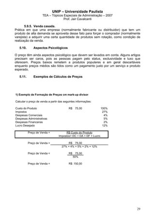 UNIP – Universidade Paulista
                     TEA – Tópicos Especiais de Administração – 2007
                                   Prof. Jair Cavalcanti

       5.9.5. Venda casada.
Prática em que uma empresa (normalmente fabricante ou distribuidor) que tem um
produto de alta demanda se aproveita desse fato para forçar o comprador (normalmente
varejista) a adquirir uma certa quantidade de produtos sem rotação, como condição de
realização da venda.

   5.10.       Aspectos Psicológicos

O preço têm ainda aspectos psicológico que devem ser levados em conta. Alguns artigos
precisam ser caros, pois as pessoas pagam pelo status, exclusividade e luxo que
oferecem. Preços baixos remetem a produtos populares e em geral descartáveis
enquanto preços médios são tidos como um pagamento justo por um serviço e produto
esperado.

   5.11.       Exemplos de Cálculos de Preços




1) Exemplo de Formação de Preços cm mark-up divisor

Calcular o preço de venda a partir das seguintes informações:

Custo do Produto                          R$    75,00              100%
Impostos                                                            27%
Despesas Comerciais                                                  4%
Despesas Administrativas                                             5%
Despesas Financeiras                                                 2%
Lucro Desejado                                                      12%

           Preço de Venda =            R$ Custo do Produto
                                  Impostos+ DC + DA + DF + Lucro

           Preço de Venda =              R$ 75,00
                                     27% + 4% + 5% + 2% + 12%

           Preço de Venda =               R$     75,00
                                               50%

           Preço de Venda =               R$ 150,00




                                                                                  29
 