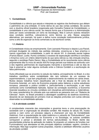 UNIP – Universidade Paulista
                   TEA – Tópicos Especiais de Administração – 2007
                                 Prof. Jair Cavalcanti


1. Contabilidade

Contabilidade é a ciência que estuda e interpreta os registros dos fenômenos que afetam
o patrimônio de uma entidade. O nome deriva do uso das contas contábeis. De acordo
com a doutrina oficial brasileira (organizada pelo Conselho Federal de Contabilidade), a
contabilidade é uma ciência social, da mesma forma que a Economia e a Administração
(esta por vezes considerada um ramo da Sociologia). Mas é comum autores refutarem
essa condição científica, colocando-na como técnica ou arte. Nessa acepções
alternativas, por exemplo, há quem a defina numa conotação tradicionalmente jurídica,
como a arte de organizar os livros comerciais ou de escriturar contas.

   1.1. História

A Contabilidade iniciou-se empiricamente. Com Leonardo Fibonacci e depois Luca Pacioli,
principal divulgador do método das partidas dobradas, encerrou-se a fase empírica e
menos organizada da contabilidade, a partir do século XV. A chamada escola inglesa
(Francis Bacon, Locke, Hume) contestou o excesso de especulação científica e concebeu
o Empírico como um critério determinante do que seria ciëncia ou não (indução empírica,
segundo o sociólogo Pedro Demo). Mas a Contabilidade só foi reconhecida como ciência
propriamente dita no início do século XIX.Por longo período sua história se confundiu com
a dos registros patrimoniais de organizações mercantis e econômicas e até os dias de
hoje é possível se notar alguma confusão entre a Ciência Contábil e a escrituração de
fatos patrimoniais.

Outra dificuldade que se encontra no estudo da matéria, principalmente no Brasil, é a dos
trabalhos científicos sobre contabilidade não raro sofrerem de um excesso de
experimentalismo, o que tem prejudicado o desenvolvimento da matéria em várias áreas.
Muitos desses trabalhos foram classificados até o final da década de 60 como de
Economia Aziendal, um ramo da Economia proposto pelos italianos e outros estudiosos
europeus, passando a prática contábil e, particularmente a escrituração, a ser mais
conhecida como Contabilidade Aplicada. Apesar da conotação econômica, a Economia
Aziendal ressaltava os vínculos contábeis com disciplinas administrativas e matemáticas.
Por essa característica foi criticada pois sua estrutura se pareceria com um "Sistema de
Ciências". Assim, no Brasil prevalece a abordagem acadêmica da essência econômica,
deixando de ser destacada em primeiro nível as relações profundas com outras ciências
observadas na contabilidade aplicada.

   1.2. A atividade contábil

A complexidade crescente das corporações e governos levou a uma preocupação da
sociedade com a organização da atividade contábil. Até meados do século XX, muitos
autores a viam como um processo (alguns a chamavam por isso de Contabilidade
Histórica). Com a popularização da visão sistêmica e o advento do "Estruturalismo", que
passaram a ser desenvolvidos na Economia e na Sociologia, os autores contábeis
começaram a pensar a atividade em termos estruturalistas: no Brasil, diante das
peculiaridades próprias da aplicação da matéria, foi proposto um sistema de funções (ver
Funcionalismo) que atendesse os três principais objetivos contábeis: registro, controle e
informação. Mas logo surgiriam outras propostas, visando a satisfazer diferentes usuários
da atividade contábil:
                                                                                       3
 