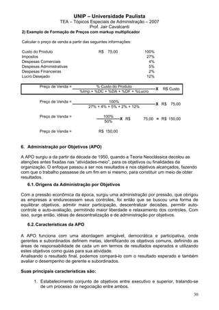 UNIP – Universidade Paulista
                     TEA – Tópicos Especiais de Administração – 2007
                                   Prof. Jair Cavalcanti
2) Exemplo de Formação de Preços com markup multiplicador

Calcular o preço de venda a partir das seguintes informações:

Custo do Produto                          R$   75,00            100%
Impostos                                                         27%
Despesas Comerciais                                               4%
Despesas Administrativas                                          5%
Despesas Financeiras                                              2%
Lucro Desejado                                                   12%

         Preço de Venda =               % Custo do Produto
                                                                       X   R$ Custo
                                %Imp.+ %DC + %DA + %DF + %Lucro

         Preço de Venda =                     100%
                                                                       X R$   75,00
                                     27% + 4% + 5% + 2% + 12%

         Preço de Venda =                    100%
                                                       X R$     75,00 = R$ 150,00
                                              50%

         Preço de Venda =                 R$ 150,00


6. Administração por Objetivos (APO)

A APO surgiu a da partir da década de 1950, quando a Teoria Neoclássica decolou as
atenções antes fixadas nas “atividades-meio”, para os objetivos ou finalidades da
organização. O enfoque passou a ser nos resultados e nos objetivos alcançados, fazendo
com que o trabalho passasse de um fim em si mesmo, para constituir um meio de obter
resultados.
   6.1. Origens da Administração por Objetivos

Com a pressão econômica da época, surgiu uma administração por pressão, que obrigou
as empresas a endurecessem seus controles, foi então que se buscou uma forma de
equilibrar objetivos, admitir maior participação, descentralizar decisões, permitir auto-
controle e auto-avaliação, permitindo maior liberdade e relaxamento dos controles. Com
isso, surge então, idéias de descentralização e de administração por objetivos.

   6.2. Características da APO

A APO funciona com uma abordagem amigável, democrática e participativa, onde
gerentes e subordinados definem metas, identificando os objetivos comuns, definindo as
áreas de responsabilidade de cada um em termos de resultados esperados e utilizando
estes objetivos como guias para sua atividade.
Analisando o resultado final, podemos compará-lo com o resultado esperado e também
avaliar o desempenho de gerente e subordinados.

Suas principais características são:

      1. Estabelecimento conjunto de objetivos entre executivo e superior, tratando-se
         de um processo de negociação entre ambos.
                                                                                      30
 