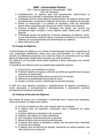 UNIP – Universidade Paulista
                      TEA – Tópicos Especiais de Administração – 2007
                                     Prof. Jair Cavalcanti
      2.   Estabelecimento de objetivos para cada departamento, determinando os
           resultados que o gerente e subordinado deverão alcançar.
      3.   Interligação entre os vários objetivos departamentais. Os objetivos devem estar
           correlacionados, envolvendo os objetivos comerciais e os objetivos de produção
      4.   Ênfase na mensuração e no controle de resultados, onde são elaborados
           planos táticos adequados para alcançar da melhor maneira seus objetivos.
      5.   Contínua avaliação, revisão e reciclagem dos planos, que permite que
           providências sejam tomadas e novos objetivos sejam fixados para o período
           seguinte.
      6.   Participação atuante das gerências. O gerente estabelece os objetivos, vende-
           os aos subordinados, avaliando depois o processo tornando-se um controle por
           objetivos, do que propriamente uma administração por objetivos.
      7.   Apoio intensivo do staff.

   6.3. Fixação de Objetivos

A Administração por Objetivos é um modelo de administração onde todas as gerências de
uma organização estabelecem metas para suas administrações, no início de cada
período, de preferência coincidindo com o exercício fiscal, em consonância com as metas
gerais da organização, fixadas pelos acionistas, por meio da diretoria.
Um objetivo é um enunciado escrito sobre resultados a serem alcançados num período
determinado.
A importância dos objetivos pode ser avaliada pelos seguintes aspectos:

      a) Proporcionam uma finalidade em comum.
      b) Permitem trabalho em equipe e eliminam as tendências egocêntricas de grupos
         existentes na organização.
      c) Servem de base para avaliar planos e evitar erros de omissão.
      d) Melhoram as possibilidades de previsão do futuro.
      e) Ajudam a orientar e prever a distribuição de recursos escassos

A APO tem como aspectos prioritários o estabelecimento de objetivos (resultados) a
serem alcançados e acompanhamento sistematicamente o desempenho (controle)
procedendo às correções necessárias.

   6.4. Critérios de Escolha dos Objetivos

São fixados de acordo com a prioridade e contribuição para o alcance dos resultados-
chave da empresa. Eis alguns dos critérios:

      a) Procurar atividades que têm maior impacto sobre os resultados.
      b) O objetivo deve ser específico, mensurável, claro e basear-se em dados
         concretos.
      c) Focalizar objetivos na atividade e não na pessoa.
      d) Detalhar cada objetivo em metas subsidiárias.
      e) Usar linguagem compreensível para os gerentes.
      f) Manter-se dentro dos princípios de administração.
      g) O objetivo deve indicar os resultados a atingir, mas não deve limitar a liberdade
         de escolha dos métodos.
      h) O objetivo deve ser difícil de ser atingido, requerendo um esforço especial, mas
         não a ponto de ser impossível.
                                                                                       31
 