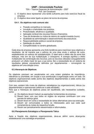 UNIP – Universidade Paulista
                   TEA – Tópicos Especiais de Administração – 2007
                                   Prof. Jair Cavalcanti
      i) O objetivo deve representar uma tarefa suficiente para todo exercício fiscal da
         empresa.
      j) O objetivo deve estar ligado ao plano de lucros da empresa.

      6.4.1. Os objetivos mais comuns são:

             •   Posição competitiva no mercado.
             •   Inovação e criatividade nos produtos.
             •   Produtividade, eficiência e qualidade.
             •   Aplicação rentável dos recursos físicos e financeiros.
             •   Taxa de dividendos ou índice de retorno do capital investido (lucro).
             •   Qualidade da administração e desenvolvimento dos executivos.
             •   Responsabilidade pública e social da empresa.
             •   Satisfação do cliente.
             •   Competitividade no cenário globalizado.

   Cada área da empresa apresenta uma forte tendência para maximizar seus objetivos e
   resultados, de tal maneira que o esforço de uma área anula o esforço de outra,
   estabelecendo um esforço de subobjetivação. O ideal seria o efeito não da soma dos
   esforços, mas sim da sua multiplicação: o sinergismo. A sinergia significa o efeito
   multiplicador da combinação dos recursos, pois os recursos utilizados conjugadamente
   produzem um efeito maior do que a sua soma. Daí a necessidade de um sistema de
   resultados globais previamente definidos por departamentos – convergindo os
   objetivos em uma direção única.

   6.5. Hierarquia de Objetivos

Os objetivos precisam ser escalonados em uma ordem gradativa de importância,
relevância ou prioridade, em função a sua contribuição à organização como um todo. Os
objetivos organizacionais estão acima dos objetivos departamentais e estes acima dos
objetivos operacionais.

Com isso, existem três níveis de objetivos: estratégicos (ou organizacionais), táticos (ou
departamentais) e operacionais (refere-se a cada atividade).
Para que a hierarquia de objetivos possa ser equilibrada, são necessários cuidados,
como:
      a) Os objetivos devem traduzir as aspirações fundamentais da empresa.
      b) Devem fazer com que todos os órgãos da empresa contribuam com uma
         parcela do esforço geral.
      c) Devem levar em conta a necessidade de várias alternativas para sua execução.
      d) Devem ser comunicados a todos os interessados para que cada qual
         compreenda as metas da respectiva função.
      e) Devem ser periodicamente reexaminados e reformulados.

   6.6. Planejamento Estratégico e Planejamento Tático

Após a fixação dos objetivos organizacionais, deve-se definir como alcança-los
estabelecendo uma estratégia empresarial.



                                                                                         32
 