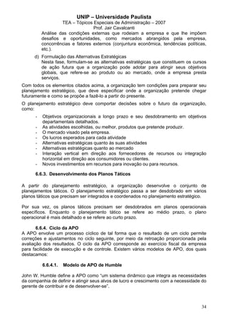 UNIP – Universidade Paulista
                   TEA – Tópicos Especiais de Administração – 2007
                                  Prof. Jair Cavalcanti
          Análise das condições externas que rodeiam a empresa e que lhe impõem
          desafios e oportunidades, como mercados abrangidos pela empresa,
          concorrências e fatores externos (conjuntura econômica, tendências políticas,
          etc.).
      d) Formulação das Alternativas Estratégicas
         Nesta fase, formulam-se as alternativas estratégicas que constituem os cursos
         de ação futura que a organização pode adotar para atingir seus objetivos
         globais, que refere-se ao produto ou ao mercado, onde a empresa presta
         serviços.
Com todos os elementos citados acima, a organização tem condições para preparar seu
planejamento estratégico, que deve especificar onde a organização pretende chegar
futuramente e como se propõe a fazê-lo a partir do presente.
O planejamento estratégico deve comportar decisões sobre o futuro da organização,
como:
      -   Objetivos organizacionais a longo prazo e seu desdobramento em objetivos
          departamentais detalhados.
      -   As atividades escolhidas, ou melhor, produtos que pretende produzir.
      -   O mercado visado pela empresa.
      -   Os lucros esperados para cada atividade
      -   Alternativas estratégicas quanto às suas atividades
      -   Alternativas estratégicas quanto ao mercado
      -   Interação vertical em direção aos fornecedores de recursos ou integração
          horizontal em direção aos consumidores ou clientes.
      -   Novos investimentos em recursos para inovação ou para recursos.

      6.6.3. Desenvolvimento dos Planos Táticos

A partir do planejamento estratégico, a organização desenvolve o conjunto de
planejamentos táticos. O planejamento estratégico passa a ser desdobrado em vários
planos táticos que precisam ser integrados e coordenados no planejamento estratégico.

Por sua vez, os planos táticos precisam ser desdobrados em planos operacionais
específicos. Enquanto o planejamento tático se refere ao médio prazo, o plano
operacional é mais detalhado e se refere ao curto prazo.

       6.6.4. Ciclo da APO
A APO envolve um processo cíclico de tal forma que o resultado de um ciclo permite
correções e ajustamentos no ciclo seguinte, por meio da retroação proporcionada pela
avaliação dos resultados. O ciclo da APO corresponde ao exercício fiscal da empresa
para facilidade de execução e de controle. Existem vários modelos de APO, dos quais
destacamos:

          6.6.4.1.   Modelo de APO de Humble

John W. Humble define a APO como “um sistema dinâmico que integra as necessidades
da companhia de definir e atingir seus alvos de lucro e crescimento com a necessidade do
gerente de contribuir e de desenvolver-se”.



                                                                                     34
 