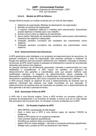 UNIP – Universidade Paulista
                     TEA – Tópicos Especiais de Administração – 2007
                                   Prof. Jair Cavalcanti

          6.6.4.2.   Modelo de APO de Odiorne

George Odiorne propõe um modelo composto por um ciclo de sete etapas:

      1. Objetivos da organização; Medidas de desempenho da organização.
      2. Revisão na estrutura da organização.
      3. O superior estabelece objetivos e medidas para subordinados; Subordinado
         propõe objetivos e medidas para o seu trabalho.
      4. Acordo comum sobre os objetivos do subordinado.
      5. Novos dados; Retroação de resultados periódicos contra prazos intermediários;
         Abandono dos objetivos inadequados.
      6. Avaliação periódica cumulativa dos resultados dos subordinados contra
         objetivos.
      7. Avaliação periódica cumulativa dos resultados dos subordinados contra
         objetivos.

      6.6.5. Desenvolvimento dos Executivos

A APO geralmente está interligada a um programa de desenvolvimento de executivos. As
pessoas constituem a base da organização. Elas precisam participar e colaborar na
fixação dos objetivos para que possam enfrenta-los com vitalidade, motivação e interesse.
As técnicas da APO variam quanto à avaliação do desempenho e quanto às recompensas
oferecidas pelo alcance dos objetivos.
As pessoas precisam ser devidamente preparadas, treinadas e desenvolvidas em suas
habilidades e competências. A APO requer em paralelo, um programa de
desenvolvimento dos gerentes e subordinados, para que possam melhorar suas
qualificações pessoais. O programa de desenvolvimento requer avaliação do
desempenho e resultados alcançados e a identificação do potencial para fundamentar o
treinamento e aperfeiçoamento, bem como o esquema de recompensas e prêmios.
A APO procura integrar os objetivos de lucro e desenvolvimento da empresa com os
objetivos individuais das pessoas que estão incumbidas de sua execução. O
desenvolvimento da empresa deve ser conduzido em paralelo com o desenvolvimento de
seus gerentes e de todo o pessoal envolvido.

      6.6.6. Apreciação Crítica da APO

A APO não é uma fórmula mágica. Como a APO envolve um processo político, um
processo de planejamento e um processo de direção, é comum que um ou mais desses
três processos não funcionem bem. Aí começam a ocorrer problemas com a APO.

          6.6.6.1.   Os Pecados Capitais da APO:

      -   NÃO OBTER a participação da alta direção.
      -   Dizer a todos que a APO é uma técnica capaz de resolver TODOS os
          problemas.
      -   Adotar a APO dentro de um programa acelerado.
      -   Fixar somente objetivos quantificáveis.
      -   Simplificar ao extremo todos os procedimentos.
      -   Aplicar APO em áreas isoladas – não fazer a companhia participar globalmente.
      -   Delegar todo o projeto da APO ao pessoal de nível inferior.
                                                                                      35
 