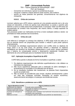 UNIP – Universidade Paulista
                    TEA – Tópicos Especiais de Administração – 2007
                                   Prof. Jair Cavalcanti
       -   Concentrar em indivíduos e ignorar os problemas do grupo.
       -   Inaugurar o sistema e depois deixa-lo andar sozinho, sem avalia-lo.
       -   Ignorar as metas pessoais dos gerentes, concentrando-se nos objetivos da
           companhia.

           6.6.6.2.   Crítica de Levinson

Levinson salienta que a APO coloca o gerente em uma posição parecida com a de uma
cobaia em laboratório, à frente de apenas duas alternativas: ou acerta o caminho pelo
labirinto e come ou então passa fome simplesmente. O processo “ideal” da APO deve ser
acompanhado de contatos mais freqüentes, até mesmo diários, e esteja separado da
análise salarial.
Tais processos podem ser melhorados de forma a incluir avaliação coletiva e dando –se
prioridade às metas pessoais dos funcionários.

           6.6.6.3.   Crítica de Lodi

Lodi refere-se à vantagem ou ameaça dos objetivos. A APO exige muito de cada um e
que as pessoas devem ser preparadas para receber o método e para poder aplicá-lo
criteriosamente.
A formulação da estratégia organizacional esbarra num conflito entre os objetivos de
longo prazo e os de curto prazo. Os gerentes tendem a desprezar os objetivos
estratégicos em benefício de resultados espetaculares a curto prazo, porque percebem
que o sistema de compensação premia o desempenho espetacular imediato, em
detrimento de uma contribuição para os resultados futuros de negócio.

       6.6.7. Aplicação Incompleta e Superficial da APO

       A APO falha quando é utilizada de forma incompleta e superficial, a saber:

       1. Os objetivos organizacionais são definidos superficialmente e não refletem os
          interesses da organização.
       2. Não houve experiência adequada para a realização do plano estratégico: o
          levantamento foi incompleto ou foi efetuado fora de época.
       3. Se os resultados imediatos são inacessíveis, as pessoas ficam impacientes
          quanto ao projeto todo.
       4. Não se tomam as providências para revisar, atualizar periodicamente o plano
          em vista das mudanças ocorridas, flutuações no cenário econômico,
          desenvolvimento tecnológico e mudanças nas tendências sociais.


       6.6.8. Benefícios e problemas com a APO.

 Alguns Benefícios da APO                             Alguns problemas da APO
Aclaramento dos objetivos      Coerção sobre subordinados
Melhoria do planejamento       Aprovação de objetivos incompatíveis
Padrões claros para controle   Papelório em excesso
Aumento da motivação do        Focalização sobre resultados mais facilmente mensuráveis do que sobre
pessoal                        resultados mais importantes
Melhoria no moral              Perseguição rígida de objetivos que poderiam ser abandonados.



                                                                                                   36
 