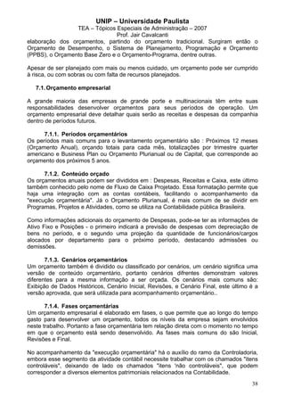 UNIP – Universidade Paulista
                 TEA – Tópicos Especiais de Administração – 2007
                                Prof. Jair Cavalcanti
elaboração dos orçamentos, partindo do orçamento tradicional. Surgiram então o
Orçamento de Desempenho, o Sistema de Planejamento, Programação e Orçamento
(PPBS), o Orçamento Base Zero e o Orçamento-Programa, dentre outras.

Apesar de ser planejado com mais ou menos cuidado, um orçamento pode ser cumprido
à risca, ou com sobras ou com falta de recursos planejados.

   7.1. Orçamento empresarial

A grande maioria das empresas de grande porte e multinacionais têm entre suas
responsabilidades desenvolver orçamentos para seus períodos de operação. Um
orçamento empresarial deve detalhar quais serão as receitas e despesas da companhia
dentro de períodos futuros.

      7.1.1. Períodos orçamentários
Os períodos mais comuns para o levantamento orçamentário são : Próximos 12 meses
(Orçamento Anual), orçando totais para cada mês, totalizações por trimestre quarter
americano e Business Plan ou Orçamento Plurianual ou de Capital, que corresponde ao
orçamento dos próximos 5 anos.

      7.1.2. Conteúdo orçado
Os orçamentos anuais podem ser divididos em : Despesas, Receitas e Caixa, este último
também conhecido pelo nome de Fluxo de Caixa Projetado. Essa formatação permite que
haja uma integração com as contas contábeis, facilitando o acompanhamento da
"execução orçamentária". Já o Orçamento Plurianual, é mais comum de se dividir em
Programas, Projetos e Atividades, como se utiliza na Contabilidade pública Brasileira.

Como informações adicionais do orçamento de Despesas, pode-se ter as informações de
Ativo Fixo e Posições - o primeiro indicará a previsão de despesas com depreciação de
bens no período, e o segundo uma projeção da quantidade de funcionários/cargos
alocados por departamento para o próximo período, destacando admissões ou
demissões.

       7.1.3. Cenários orçamentários
Um orçamento também é dividido ou classificado por cenários, um cenário significa uma
versão de conteúdo orçamentário, portanto cenários difrentes demonstram valores
diferentes para a mesma informação a ser orçada. Os cenários mais comuns são:
Exibição de Dados Históricos, Cenário Inicial, Revisões, e Cenário Final, este último é a
versão aprovada, que será utilizada para acompanhamento orçamentário..

       7.1.4. Fases orçamentárias
Um orçamento empresarial é elaborado em fases, o que permite que ao longo do tempo
gasto para desenvolver um orçamento, todos os níveis da empresa sejam envolvidos
neste trabalho. Portanto a fase orçamentária tem relação direta com o momento no tempo
em que o orçamento está sendo desenvolvido. As fases mais comuns do são Inicial,
Revisões e Final.

No acompanhamento da "execução orçamentária" há o auxílio do ramo da Controladoria,
embora esse segmento da atividade contábil necessite trabalhar com os chamados "itens
controláveis", deixando de lado os chamados "itens 'não controláveis", que podem
corresponder a diversos elementos patrimoniais relacionados na Contabilidade.
                                                                                      38
 