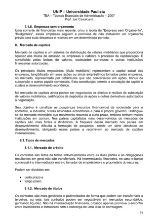 UNIP – Universidade Paulista
                       TEA – Tópicos Especiais de Administração – 2007
                                     Prof. Jair Cavalcanti

       7.1.5. Empresas sem orçamento
Uma corrente de financistas mais recente, criou a teoria da "Empresa sem Orçamento",
"Budgetless", essas empresas seguem a premissa de não efetuarem um orçamento
prévio para suas despesas e receitas em um determinado período.

8. Mercado de capitais

Mercado de capitais é um sistema de distribuição de valores mobiliários que proporciona
liquidez aos títulos de emissão de empresas e viabiliza o processo de capitalização. É
constituído pelas bolsas de valores, sociedades corretoras e outras instituições
financeiras autorizadas.

Os principais títulos negociados (título mobiliário) representam o capital social das
empresas, tangibilizado em suas ações ou ainda empréstimos tomados pelas empresas,
no mercado, representado por debêntures que são conversíveis em ações, bônus de
subscrição e outros papéis comerciais. Esta constituição permite a circulação de capital e
custeia o desenvolvimento econômico.

No mercado de capitais ainda podem ser negociados os direitos e recibos de subscrição
de valores mobiliários, certificados de depósitos de ações e outros derivativos autorizados
à negociação.

Seu objetivo é canalizar as poupanças (recursos financeiros) da sociedade para o
comércio, a indústria, outras atividades econômicas e para o próprio governo. Distingue-
se do mercado monetário que movimenta recursos a curto prazo, embora tenham muitas
instituições em comum. Nos países capitalistas mais desenvolvidos os mercados de
capitais são mais fortes e dinâmicos. A fraqueza desse mercado nos países em
desenvolvimento dificulta a formação de poupança, sendo um sério obstáculo ao
desenvolvimento, obrigando esses países a recorrerem ao mercado de capitais
internacionais.

   8.1. Tipos de mercados

       8.1.1. Mercado de crédito

Os contratos são feitos de forma individualizadas entre as duas partes e as obrigaçãoes
resultantes em geral não são transferíveis. Há intermediação financeira, no caso o banco
comercial é o intermediador entre o tomador do empréstimo e o proprietário do recurso.

Podem ser divididos em:

   •   curto prazo e
   •   longo prazo

       8.1.2. Mercado de títulos

Os contratos são mais genéricos e padronizados de forma que podem ser transferíveis a
terceiros, ou seja, tais contratos podem ser negociáveis em mercados secundários,
ganhando liquidez. Não há intermediação financeira, o banco apenas promove o encontro
entre investidores e tomadores com a cobrança de uma taxa de corretagem.
                                                                                        39
 