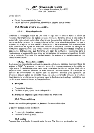 UNIP – Universidade Paulista
                     TEA – Tópicos Especiais de Administração – 2007
                                   Prof. Jair Cavalcanti

Divide-se em:

   •   Títulos de propriedade (ações)
   •   Títulos de dívidas (debentures, commercial, papers, bônus-bonds)

       8.1.3. Mercado primário e secundário

          8.1.3.1.   Mercado primário

Refere-se a colocação inicial de um título, é aqui que o emissor toma e obtém os
recursos. Os lançamentos de ações novas no mercado, de forma ampla e não restrita à
subscrição pelos atuais acionistas, chamam-se lançamentos públicos de ações. É um
esquema de lançamento de uma emissão de ações para subscrição pública, no qual a
empresa encarrega a um intermediário financeiro a colocação desses títulos no mercado.
Para colocação de ações no mercado primário, a empresa contrata os serviços de
instituições especializadas, tais como: bancos de investimento, sociedades corretoras e
sociedades distribuidoras, que formarão um pool de instituições financeiras para a
realização de uma operação, que pode ser conceituada como sendo um contrato firmado
entre a instituição financeira líder do lançamento de ações e a sociedade anônima, que
deseja abrir o capital.

           8.1.3.2. Mercado secundário
Onde ocorre a negociação contínua dos papéis emitidos no passado Exemplo: Bolsa de
valores e BM&F Para operar no mercado secundário, é necessário que o investidor se
dirija a uma Sociedade corretora membro de uma bolsa de valores, na qual funcionários
especializados poderão fornecer os mais diversos esclarecimentos e orientação na
seleção do investimento, de acordo com os objetivos definidos pelo aplicador. Se
pretender adquirir ações de emissão nova, ou seja, no mercado primário, o investidor
deverá procurar um banco, uma corretora ou uma distribuidora de valores mobiliários, que
participem do lançamento das ações pretendidas.

   8.2. Funções

   •   Proporcionar liquidez.
   •   Estabelecer preço para o mercado primário.

   8.3. Principais papéis negociados no sistema financeiro

       8.3.1. Títulos públicos

Podem ser emitidos pelos governos, Federal, Estadual e Municipal.

O objetivo desses papéis reside em:

   •   Consecução de política monetária.
   •   Financiar o déficit público.

      8.3.2. Ações
Representam uma fração do capital social de uma S/A, de modo geral podem ser:

                                                                                     40
 