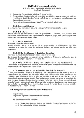UNIP – Universidade Paulista
                    TEA – Tópicos Especiais de Administração – 2007
                                  Prof. Jair Cavalcanti

   •   Ordinárias: Característica principal, O direito a voto.
   •   Preferenciais: Característica principal: Não tem direito a voto, e tem preferência no
       recebimento de dividendos. Tem a preferência no reembolso de capital em caso de
       liquidação da empresa.
   •   Nominativas: Característica principal, Tem o nome do adquirente.

     8.3.3. Commercial Papers
É como uma nota promissória de curto prazo para financiar seu capital de giro.

       8.3.4. Debêntures
Títulos emitidos por empresas do tipo S/A (Sociedades Anônimas), seus recursos são
destinados principalmente para capital fixo das empresas, paga juros, participações nos
lucros, etc. São títulos de médio prazo.

       8.3.5. Letras de câmbio
Forma de captação de financeiras.
Títulos emitidos por sociedades de crédito, financiamento e investimento, para dar
cobertura à compra de bens de consumo durável, ou mesmo capital de giro das
empresas.

        8.3.6. CDBs - Certificados de Depósitos Bancários
Forma de captação dos bancos comerciais e de investimentos
Certificados de depósitos que ocorrem entre instituições financeiras deficitárias com o
mercado em geral para equilibrar o caixa do dia.

        8.3.7. CDIs - Certificados de Depósitos Interfinanceiros ou Interbancários
Certificados de depósitos que ocorrem entre instituições financeiras deficitárias com as
superavitárias para equilibrar o caixa do dia.

       8.3.8. CFDs – (Contract For Difference) Contratos Por Diferença
É uma ferramenta de investimento no mercado de capitais que oferece ao especulador a
possibilidade de adquirir um contrato sobre uma determinada ação, ganhando ou
perdendo pela diferença entre o valor da compra e de venda do contrato que é
determinado pelo preço da acçäo. Este instrumento permite alavancar o investimento,
uma vez que, é requerida apenas uma margem inicial, para cobrir riscos cambiais, já que
o ganho/perda é determinado pela diferença entre a cotação do ativo na hora da compra
do contrato e a cotação desse mesmo ativo no ato da venda desse mesmo contrato,
realizado sempre na mesma moeda.

   8.4. Principais intervenientes no mercado financeiro

   •   Reguladores
       Regulam e vigiam o funcionamento do mercado

       No Sistema Financeiro Nacional:

          o O CMN é quem define a atuação do sistema. É o órgão principal e regulador
          o O Banco Central é o órgão executivo



                                                                                         41
 