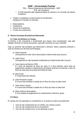 UNIP – Universidade Paulista
                   TEA – Tópicos Especiais de Administração – 2007
                                 Prof. Jair Cavalcanti
           o A CVM responde pela regulamentação do sistema e do mercado de valores
             mobiliários

   •   Traders, investidores e instrumentos de investimento
       Asseguram a liquidez no mercado

   •   Especuladores
   •   Investidores
   •   Clubes de investidores
   •   Fundos de investimento


9. Outros Conceitos Econômicos Relevantes

    9.1. Valor do Dinheiro no Tempo
O dinheiro é tão importante e fundamental que requer uma conceituação, seja pela
inflação reinante na maioria dos países, seja pelo momento em que é utilizado.

Hoje, ou amanhã, são questões que diferenciam o dinheiro. Assim, podemos entender o
valor do dinheiro em diversas terminologias:

       a) Valor Presente.
          Corresponde ao valor futuro descontado a determinada taxa de juros.

       b) Valor Futuro
          Corresponde ao valor presente multiplicado por determinado fator de juros

       c) Taxa Interna de Retorno (TIR)
          É a taxa de desconto do fluxo de caixa. É a taxa implícita numa série de
          pagamentos (saídas) e recebimentos (entradas), levando ou trazendo o valor do
          fluxo de caixa para uma data focal (data de hoje).

       d) Data Focal
          É a data-base dos cálculos

       e) Valor Presente Líquido
          É a soma das entradas e saídas de um fluxo de caixa na data inicial

       f) Valor Futuro Líquido
          É a soma das entradas e saídas de um fluxo de caixa na data final

       g) Série Uniforme Equivalente
          É uma relação de pagamentos ou recebimentos uniformes, iguais

   9.2. Risco

É o perigo de uma aplicação ou investimento vir a perder-se, total ou parcialmente.

       •   risco do não recebimento de um crédito, nas vendas a prazo
       •   risco do não recebimento de um empréstimo
       •   risco de não receber juros, numa aplicação a prazo
                                                                                      42
 