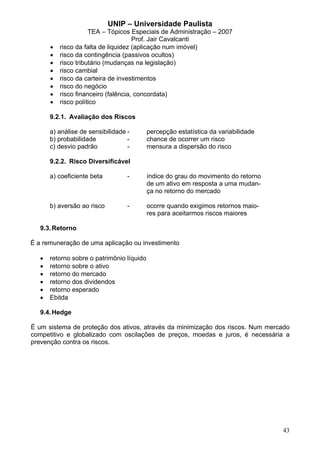 UNIP – Universidade Paulista
                      TEA – Tópicos Especiais de Administração – 2007
                                      Prof. Jair Cavalcanti
       •   risco da falta de liquidez (aplicação num imóvel)
       •   risco da contingência (passivos ocultos)
       •   risco tributário (mudanças na legislação)
       •   risco cambial
       •   risco da carteira de investimentos
       •   risco do negócio
       •   risco financeiro (falência, concordata)
       •   risco político

       9.2.1. Avaliação dos Riscos

       a) análise de sensibilidade -        percepção estatística da variabilidade
       b) probabilidade            -        chance de ocorrer um risco
       c) desvio padrão            -        mensura a dispersão do risco

       9.2.2. Risco Diversificável

       a) coeficiente beta         -        índice do grau do movimento do retorno
                                            de um ativo em resposta a uma mudan-
                                            ça no retorno do mercado

       b) aversão ao risco         -        ocorre quando exigimos retornos maio-
                                            res para aceitarmos riscos maiores

   9.3. Retorno

É a remuneração de uma aplicação ou investimento

   •   retorno sobre o patrimônio líquido
   •   retorno sobre o ativo
   •   retorno do mercado
   •   retorno dos dividendos
   •   retorno esperado
   •   Ebitda

   9.4. Hedge

É um sistema de proteção dos ativos, através da minimização dos riscos. Num mercado
competitivo e globalizado com oscilações de preços, moedas e juros, é necessária a
prevenção contra os riscos.




                                                                                     43
 