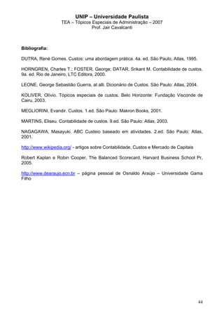 UNIP – Universidade Paulista
                   TEA – Tópicos Especiais de Administração – 2007
                                 Prof. Jair Cavalcanti



Bibliografia:

DUTRA, René Gomes. Custos: uma abordagem prática. 4a. ed. São Paulo, Atlas, 1995.

HORNGREN, Charles T.; FOSTER, George; DATAR, Srikant M. Contabilidade de custos.
9a. ed. Rio de Janeiro, LTC Editora, 2000.

LEONE, George Sebastião Guerra, at alli. Dicionário de Custos. São Paulo: Atlas, 2004.

KOLIVER, Olívio. Tópicos especiais de custos. Belo Horizonte: Fundação Visconde de
Cairu, 2003.

MEGLIORINI, Evandir. Custos. 1.ed. São Paulo: Makron Books, 2001.

MARTINS, Eliseu. Contabilidade de custos. 9.ed. São Paulo: Atlas, 2003.

NAGAGAWA, Masayuki. ABC Custeio baseado em atividades. 2.ed. São Paulo: Atlas,
2001.

http://www.wikipedia.org/ - artigos sobre Contabilidade, Custos e Mercado de Capitais

Robert Kaplan e Robin Cooper, The Balanced Scorecard, Harvard Business School Pr,
2005.

http://www.dearaujo.ecn.br – página pessoal de Osnaldo Araújo – Universidade Gama
Filho




                                                                                         44
 