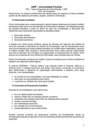 UNIP – Universidade Paulista
                      TEA – Tópicos Especiais de Administração – 2007
                                      Prof. Jair Cavalcanti
Dessa forma, um sistema contábil deve ser aquele capaz de organizar os fatos contábeis
a partir de três objetivos primordiais: registro, controle e informação.

   1.4. Dimensões Contábeis

Como contribuição para a sistematização e estudo desses fenômenos da prática contábil,
poderíamos partir para uma classificação de "dimensões contábeis", dos seguintes grupos
de relações formados a partir do ponto de vista dos contabilistas, e derivados das
influências mais importantes observadas na atividade prática:

   •   Dimensão Jurídica
   •   Dimensão Administrativa
   •   Dimensão Econômica

A relação com várias outras matérias, apesar de intensas com algumas não citadas tal
como por exemplo a Informática ou Ciência da Computação, não se caracterizaria como
uma nova dimensão pois nessa relação prevalece um caráter lógico-matemático, estranho
à matéria contábil. Mas havendo o desenvolvimento para outras ciências relacionadas
que não se atenham aos princípios da programação e processamento de dados, como
parece ser a proposta de uma Ciência da Informação, essa restrição pode ser revista.

Dentro da dimensão econômica da matéria, pode-se considerar que os fatos contábeis se
baseiam nas seguintes razões lógicas:

A azienda (AZIENDA - Palavra Italiana cuja tradução literal é Fazenda, defini-se a
Azienda como a unidade econômica que possui vida própria, compondo um patrimônio
bem determinado e dispondo de organização administrativa e trabalho como força
dinâmica. ) tem necessidades;

   •   de acordo com as necessidades, cria suas finalidades ou metas;
   •   para suprir as necessidades busca meios;
   •   o exercício ou utilidade dos meios gera funções.

   1.5. Correntes do Pensamento Científico

Entende-se a Contabilidade como ciência pois:

   •   tem um objeto próprio de estudos;
   •   estuda o objeto sob um aspecto peculiar ou próprio;
   •   estabelece leis (relações entre fatos de validade geral e perene);
   •   enseja a previsão de fatos;
   •   tem metodologia específica;
   •   tem tradição como conhecimento;
   •   enseja aplicação do seu conhecimento.


Existem diversas correntes do pensamento científico da Contabilidade, sendo as
consideradas próprias de figurarem como de dimensão predominantemente econômica as
seguintes:


                                                                                     5
 