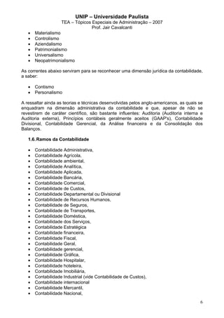 UNIP – Universidade Paulista
                    TEA – Tópicos Especiais de Administração – 2007
                                  Prof. Jair Cavalcanti
   •   Materialismo
   •   Controlismo
   •   Aziendalismo
   •   Patrimonialismo
   •   Universalismo
   •   Neopatrimonialismo

As correntes abaixo serviram para se reconhecer uma dimensão jurídica da contabilidade,
a saber:

   •   Contismo
   •   Personalismo

A ressaltar ainda as teorias e técnicas desenvolvidas pelos anglo-americanos, as quais se
enquadram na dimensão administrativa da contabilidade e que, apesar de não se
revestirem de caráter científico, são bastante influentes: Auditoria (Auditoria interna e
Auditoria externa), Princípios contábeis geralmente aceitos (GAAP's), Contabilidade
Divisional, Contabilidade Gerencial, da Análise financeira e da Consolidação dos
Balanços.

   1.6. Ramos da Contabilidade

   •   Contabilidade Administrativa,
   •   Contabilidade Agrícola,
   •   Contabilidade ambiental,
   •   Contabilidade Analítica,
   •   Contabilidade Aplicada,
   •   Contabilidade Bancária,
   •   Contabilidade Comercial,
   •   Contabilidade de Custos,
   •   Contabilidade Departamental ou Divisional
   •   Contabilidade de Recursos Humanos,
   •   Contabilidade de Seguros,
   •   Contabilidade de Transportes,
   •   Contabilidade Doméstica,
   •   Contabilidade dos Serviços,
   •   Contabilidade Estratégica
   •   Contabilidade financeira,
   •   Contabilidade Fiscal,
   •   Contabilidade Geral,
   •   Contabilidade gerencial,
   •   Contabilidade Gráfica,
   •   Contabilidade Hospitalar,
   •   Contabilidade hoteleira,
   •   Contabilidade Imobiliária,
   •   Contabilidade Industrial (vide Contabilidade de Custos),
   •   Contabilidade internacional
   •   Contabilidade Mercantil,
   •   Contabilidade Nacional,
                                                                                       6
 