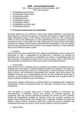 UNIP – Universidade Paulista
                    TEA – Tópicos Especiais de Administração – 2007
                                    Prof. Jair Cavalcanti
   •   Contabilidade Orçamentária,
   •   Contabilidade Previdenciária,
   •   Contabilidade pública,
   •   Contabilidade Rural,
   •   Contabilidade Superior,
   •   Contabilidade Teórica,
   •   Contabilidade do terceiro setor
   •   Contabilidade tributária

   1.7. Príncipios fundamentais de contabilidade

No Brasil, desde que a lei 6.404/76 o incluiu como matéria legislativa a ser observada
pelos agentes do mercado de capitais, os princípios são objeto de regulamentação dos
órgãos reguladores oficiais. O CFC definiu uma primeira versão em 1981, seguida pela
CVM que emitiu uma deliberação em 1986, classificando-os em postulados, princípios
propriamente ditos e convenções. Em 1993, (Resolução CFC 750), ambas as entidades
acordaram em declarar "Os princípios fundamentais da Contabilidade", o que não significa
que são mais importantes do que os outros ou que existam somente os 7 (sete) definidos
pela norma profissional citada, a saber:

   • Entidade
Este princípio reconhece o patrimônio como objeto da Contabilidade e afirma a autonomia
patrimonial, ou seja, a necessidade de se diferenciar o patrimônio da empresa do
patrimônio dos sócios, acionistas ou proprietários da mesma. A contabilidade deve ter
plena distinção e separação de pessoa física e pessoa jurídica. Enfim, o patrimônio da
empresa jamais se confunde com os dos seus sócios. E proprietário individual.

    • Continuidade
Este princípio diz que a empresa deve ser avaliada e escriturada na suposição de que a
entidade nunca será extinta. As Demonstrações Contábeis são estáticas, não podem ser
desvinculadas dos períodos anteriores e subseqüentes, a vida da empresa é continuada
(going concern), até circunstância esclarecedora em contrário. Seus Ativos devem ser
avaliados de acordo com a potencialidade que têm em gerar benefícios futuros para a
empresa, na continuidade de suas operações, e não pelo valor que se poderia obter se
fossem vendidos no estado em que se encontram.

Caso ocorra situação desfavorável a entidade poderá ser investigada pelo conselho de
contabilidade, podendo conseqüentemente ser encerrada, terminando suas atividades
empresariais.


Obs: No Brasil, as punições sobre erros e fraudes contábeis se concentram nos
administradores e contadores (incluído aqui também os auditores externos). Os
contadores, além das sanções profissionais previstas nas normas do CFC -Conselho
Federal de Contabilidade, poderão se haverem ainda com punições previstas nos
Códigos Penal (Código Penal), Civil (Código Civil) e legislação tributária do Imposto de
Renda. O Banco Central do Brasil é quem tem o poder de encerrar atividades das
instituições financeiras que causem crimes contra o Sistema Financeiro Nacional.

   •   Oportunidade

                                                                                      7
 