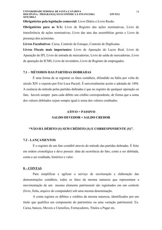 UNIVERSIDADE FEDERAL DE SANTA CATARINA                                                14
DISCIPLINA: PROGRAMAÇÃO ECONÔMICA E FINANCEIRA                   EPS 5211
SEM 2004.2
Obrigatórios pela legislação comercial: Livro Diário e Livro Razão.
Obrigatórios para as S/A: Livro de Registro das ações nominativas, Livro de
transferência de ações nominativas, Livro das atas das assembléias gerais e Livro de
presença dos acionistas.
Livros Facultativos: Caixa, Controle de Estoque, Controle de Duplicatas.
Livros Fiscais mais importantes: Livro de Apuração do Lucro Real, Livro de
Apuração do IPI, Livro de entrada de mercadorias, Livro de saída de mercadorias, Livro
de apuração do ICMS, Livro de inventário, Livro de Registro de empregados.


7.1 – MÉTODOS DAS PARTIDAS DOBRADAS
       É uma forma de se registrar os fatos contábeis, difundido na Itália por volta do
século XIV e exposto por Frei Luca Pacioli. É universalmente aceito e adotado de 1494.
A essência do método pelas partidas dobradas é que no registro de qualquer operação ou
fato, haverá sempre para cada débito um crédito correspondente, de forma que a soma
dos valores debitados sejam sempre igual à soma dos valores creditados.


                                   ATIVO = PASSIVO
                       SALDO DEVEDOR = SALDO CREDOR


    “NÃO HÁ DÉBITO (S) SEM CRÉDITO (S) E CORRESPONDENTE (S)”.


7.2 - LANÇAMENTOS
       É o registro de um fato contábil através do método das partidas dobradas. É feito
em ordem cronológica e deve possuir: data da ocorrência do fato, conta a ser debitada,
conta a ser creditada, histórico e valor.


8 – CONTAS
       Para simplificar e agilizar o serviço de escrituração e elaboração das
demonstrações contábeis, todos os fatos da mesma natureza que representam a
movimentação de um mesmo elemento patrimonial são registrados em um controle
(livro, ficha, arquivo do computador) sob uma mesma denominação.
       A conta registra os débitos e créditos da mesma natureza, identificados por um
titulo que qualifica um componente do patrimônio ou uma variação patrimonial. Ex.
Caixa, bancos, Moveis e Utensílios, Fornecedores, Títulos a Pagar etc.
 