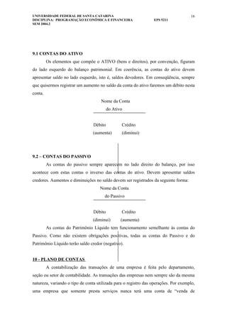 UNIVERSIDADE FEDERAL DE SANTA CATARINA                                               16
DISCIPLINA: PROGRAMAÇÃO ECONÔMICA E FINANCEIRA                   EPS 5211
SEM 2004.2




9.1 CONTAS DO ATIVO
         Os elementos que compõe o ATIVO (bens e direitos), por convenção, figuram
do lado esquerdo do balanço patrimonial. Em coerência, as contas do ativo devem
apresentar saldo no lado esquerdo, isto é, saldos devedores. Em conseqüência, sempre
que quisermos registrar um aumento no saldo da conta do ativo faremos um débito nesta
conta.
                                     Nome da Conta
                                          do Ativo


                                 Débito          Crédito
                                (aumenta)        (diminui)




9.2 – CONTAS DO PASSIVO
         As contas do passivo sempre aparecem no lado direito do balanço, por isso
acontece com estas contas o inverso das contas do ativo. Devem apresentar saldos
credores. Aumentos e diminuições no saldo devem ser registrados da seguinte forma:
                                    Nome da Conta
                                       do Passivo


                                 Débito          Crédito
                                (diminui)        (aumenta)
         As contas do Patrimônio Líquido tem funcionamento semelhante às contas do
Passivo. Como não existem obrigações positivas, todas as contas do Passivo e do
Patrimônio Líquido terão saldo credor (negativo).


10 - PLANO DE CONTAS
         A contabilização das transações de uma empresa é feita pelo departamento,
seção ou setor de contabilidade. As transações das empresas nem sempre são da mesma
natureza, variando o tipo de conta utilizada para o registro das operações. Por exemplo,
uma empresa que somente presta serviços nunca terá uma conta de “venda de
 