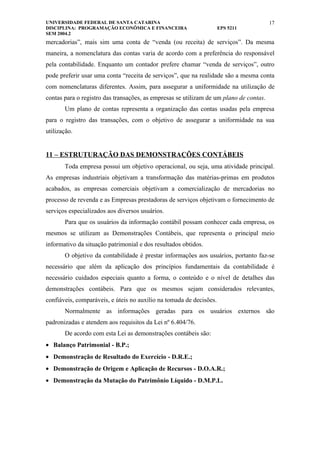 UNIVERSIDADE FEDERAL DE SANTA CATARINA                                                  17
DISCIPLINA: PROGRAMAÇÃO ECONÔMICA E FINANCEIRA                       EPS 5211
SEM 2004.2
mercadorias”, mais sim uma conta de “venda (ou receita) de serviços”. Da mesma
maneira, a nomenclatura das contas varia de acordo com a preferência do responsável
pela contabilidade. Enquanto um contador prefere chamar “venda de serviços”, outro
pode preferir usar uma conta “receita de serviços”, que na realidade são a mesma conta
com nomenclaturas diferentes. Assim, para assegurar a uniformidade na utilização de
contas para o registro das transações, as empresas se utilizam de um plano de contas.
       Um plano de contas representa a organização das contas usadas pela empresa
para o registro das transações, com o objetivo de assegurar a uniformidade na sua
utilização.


11 – ESTRUTURAÇÃO DAS DEMONSTRAÇÕES CONTÁBEIS
       Toda empresa possui um objetivo operacional, ou seja, uma atividade principal.
As empresas industriais objetivam a transformação das matérias-primas em produtos
acabados, as empresas comerciais objetivam a comercialização de mercadorias no
processo de revenda e as Empresas prestadoras de serviços objetivam o fornecimento de
serviços especializados aos diversos usuários.
       Para que os usuários da informação contábil possam conhecer cada empresa, os
mesmos se utilizam as Demonstrações Contábeis, que representa o principal meio
informativo da situação patrimonial e dos resultados obtidos.
       O objetivo da contabilidade é prestar informações aos usuários, portanto faz-se
necessário que além da aplicação dos princípios fundamentais da contabilidade é
necessário cuidados especiais quanto a forma, o conteúdo e o nível de detalhes das
demonstrações contábeis. Para que os mesmos sejam considerados relevantes,
confiáveis, comparáveis, e úteis no auxílio na tomada de decisões.
       Normalmente as informações geradas para os usuários externos são
padronizadas e atendem aos requisitos da Lei nº 6.404/76.
       De acordo com esta Lei as demonstrações contábeis são:
• Balanço Patrimonial - B.P.;
• Demonstração de Resultado do Exercício - D.R.E.;
• Demonstração de Origem e Aplicação de Recursos - D.O.A.R.;
• Demonstração da Mutação do Patrimônio Líquido - D.M.P.L.
 