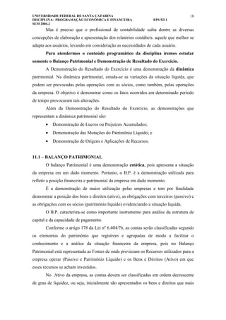 UNIVERSIDADE FEDERAL DE SANTA CATARINA                                                18
DISCIPLINA: PROGRAMAÇÃO ECONÔMICA E FINANCEIRA                    EPS 5211
SEM 2004.2
       Mas é preciso que o profissional de contabilidade saiba dentre as diversas
concepções de elaboração e apresentação dos relatórios contábeis. aquele que melhor se
adapta aos usuários, levando em consideração as necessidades de cada usuário.
       Para atendermos o conteúdo programático da disciplina iremos estudar
somente o Balanço Patrimonial e Demonstração de Resultado do Exercício.
       A Demonstração do Resultado do Exercício é uma demonstração da dinâmica
patrimonial. Na dinâmica patrimonial, estuda-se as variações da situação líquida, que
podem ser provocadas pelas operações com os sócios, como também, pelas operações
da empresa. O objetivo é demonstrar como os fatos ocorridos em determinado período
de tempo provocaram tais alterações.
       Além da Demonstração do Resultado do Exercício, as demonstrações que
representam a dinâmica patrimonial são:
       •   Demonstração de Lucros ou Prejuízos Acumulados;
       •   Demonstração das Mutações do Patrimônio Líquido; e
       •   Demonstração de Origens e Aplicações de Recursos.


11.1 – BALANÇO PATRIMONIAL
       O balanço Patrimonial é uma demonstração estática, pois apresenta a situação
da empresa em um dado momento. Portanto, o B.P. é a demonstração utilizada para
refletir a posição financeira e patrimonial da empresa em dado momento.
       É a demonstração de maior utilização pelas empresas e tem por finalidade
demonstrar a posição dos bens e direitos (ativo), as obrigações com terceiros (passivo) e
as obrigações com os sócios (patrimônio líquido) evidenciando a situação líquida.
       O B.P. caracteriza-se como importante instrumento para análise da estrutura de
capital e da capacidade de pagamento.
       Conforme o artigo 178 da Lei nº 6.404/76, as contas serão classificadas segundo
os elementos do patrimônio que registrem e agrupadas de modo a facilitar o
conhecimento e a análise da situação financeira da empresa, pois no Balanço
Patrimonial está representada as Fontes de onde provieram os Recursos utilizados para a
empresa operar (Passivo e Patrimônio Líquido) e os Bens e Direitos (Ativo) em que
esses recursos se acham investidos.
       No Ativo da empresa, as contas devem ser classificadas em ordem decrescente
de grau de liquidez, ou seja, inicialmente são apresentados os bens e direitos que mais
 