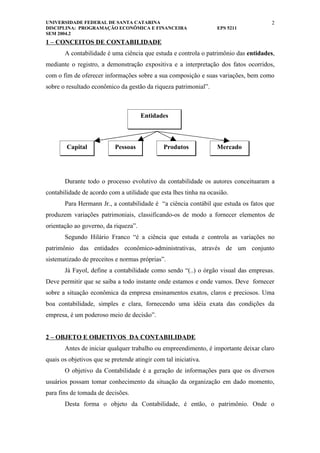 UNIVERSIDADE FEDERAL DE SANTA CATARINA                                               2
DISCIPLINA: PROGRAMAÇÃO ECONÔMICA E FINANCEIRA                    EPS 5211
SEM 2004.2
1 – CONCEITOS DE CONTABILIDADE
       A contabilidade é uma ciência que estuda e controla o patrimônio das entidades,
mediante o registro, a demonstração expositiva e a interpretação dos fatos ocorridos,
com o fim de oferecer informações sobre a sua composição e suas variações, bem como
sobre o resultado econômico da gestão da riqueza patrimonial”.



                                      Entidades



        Capital            Pessoas             Produtos           Mercado




       Durante todo o processo evolutivo da contabilidade os autores conceituaram a
contabilidade de acordo com a utilidade que esta lhes tinha na ocasião.
       Para Hermann Jr., a contabilidade é “a ciência contábil que estuda os fatos que
produzem variações patrimoniais, classificando-os de modo a fornecer elementos de
orientação ao governo, da riqueza”.
       Segundo Hilário Franco “é a ciência que estuda e controla as variações no
patrimônio das entidades econômico-administrativas, através de um conjunto
sistematizado de preceitos e normas próprias”.
       Já Fayol, define a contabilidade como sendo “(..) o órgão visual das empresas.
Deve permitir que se saiba a todo instante onde estamos e onde vamos. Deve fornecer
sobre a situação econômica da empresa ensinamentos exatos, claros e preciosos. Uma
boa contabilidade, simples e clara, fornecendo uma idéia exata das condições da
empresa, é um poderoso meio de decisão”.


2 – OBJETO E OBJETIVOS DA CONTABILIDADE
       Antes de iniciar qualquer trabalho ou empreendimento, é importante deixar claro
quais os objetivos que se pretende atingir com tal iniciativa.
       O objetivo da Contabilidade é a geração de informações para que os diversos
usuários possam tomar conhecimento da situação da organização em dado momento,
para fins de tomada de decisões.
       Desta forma o objeto da Contabilidade, é então, o patrimônio. Onde o
 