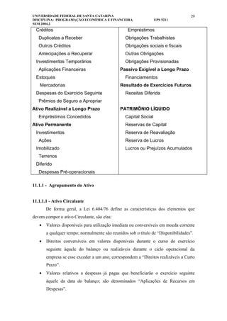 UNIVERSIDADE FEDERAL DE SANTA CATARINA                                             20
DISCIPLINA: PROGRAMAÇÃO ECONÔMICA E FINANCEIRA                   EPS 5211
SEM 2004.2
 Créditos                                         Empréstimos
   Duplicatas a Receber                         Obrigações Trabalhistas
   Outros Créditos                              Obrigações sociais e fiscais
   Antecipações a Recuperar                     Outras Obrigações
 Investimentos Temporários                      Obrigações Provisionadas
   Aplicações Financeiras                     Passivo Exigível a Longo Prazo
 Estoques                                       Financiamentos
   Mercadorias                                Resultado de Exercícios Futuros
 Despesas do Exercício Seguinte                 Receitas Diferida
   Prêmios de Seguro a Apropriar
Ativo Realizável a Longo Prazo                PATRIMÔNIO LÍQUIDO
   Empréstimos Concedidos                       Capital Social
Ativo Permanente                                Reservas de Capital
 Investimentos                                  Reserva de Reavaliação
   Ações                                        Reserva de Lucros
 Imobilizado                                    Lucros ou Prejuízos Acumulados
   Terrenos
 Diferido
   Despesas Pré-operacionais

11.1.1 - Agrupamento do Ativo


11.1.1.1 - Ativo Circulante
       De forma geral, a Lei 6.404/76 define as características dos elementos que
devem compor o ativo Circulante, são elas:
   •   Valores disponíveis para utilização imediata ou conversíveis em moeda corrente
       a qualquer tempo; normalmente são reunidos sob o título de “Disponibilidades”.
   •   Direitos conversíveis em valores disponíveis durante o curso do exercício
       seguinte àquele do balanço ou realizáveis durante o ciclo operacional da
       empresa se esse exceder a um ano; correspondem a “Direitos realizáveis a Curto
       Prazo”.
   •   Valores relativos a despesas já pagas que beneficiarão o exercício seguinte
       àquele da data do balanço; são denominados “Aplicações de Recursos em
       Despesas”.
 
