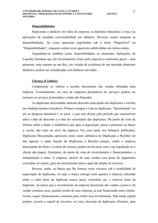 UNIVERSIDADE FEDERAL DE SANTA CATARINA                                                21
DISCIPLINA: PROGRAMAÇÃO ECONÔMICA E FINANCEIRA                    EPS 5211
SEM 2004.2



       Disponibilidades
       Representa o dinheiro em mãos da empresa, os depósitos bancários a vista e as
aplicações de imediata conversibilidade em dinheiro. Diversas contas integram as
disponibilidades. Às vezes aparecem englobadas sob o título “Disponível” ou
“Disponibilidades”, enquanto outras vezes aparecem subdivididas em várias contas.
       Enquadram-se também como disponibilidades as chamadas Aplicações de
Liquidez Imediata que são investimentos feitos pela empresa a curtíssimo prazo - uma
quinzena, uma semana ou um dia-; em virtude de existência de um mercado altamente
dinâmico, podem ser consideradas com dinheiro em mãos.


       Clientes (Créditos)
       Compreende os valores a receber decorrentes das vendas efetuadas pela
empresa. Eventualmente, no caso de empresas prestadoras de serviços, podem ser
inclusos os serviços já prestados e ainda não faturados.
       As duplicatas descontadas indicam desconto antecipado das duplicatas a receber
em estabelecimentos bancários. O banco compra à vista as duplicatas, “descontando” no
ato as despesas bancárias e os juros a que tem direito pelo período que transcorrerá
entre a data do desconto e a data do vencimento das duplicatas. Do ponto de vista de
direitos sobre o título, é indubitável que após a negociação, passa a pertencer ao banco
e, assim, não mais ao ativo da empresa. Por essa razão nos balanços publicados,
Duplicatas Descontadas aparecem como conta subtrativa de Duplicatas a Receber (só
não aparece o saldo líquido de Duplicatas a Receber porque, sendo a empresa
descontante do título e avalista do mesmo, poderá ter de arcar com a sua liquidação se o
cliente não pagar). Entretanto, do ponto de vista de investimentos e financiamentos, a
interpretação é outra. A empresa, através de suas vendas com prazo de pagamento
concedido ao cliente, gera um investimento para o qual não dispõe de recursos.
       Recorre, então, ao banco que lhe fornece esses recursos sob a modalidade de
negociação de duplicatas, ou seja, o banco entrega certa quantia à empresa calculada
sobre o valor bruto da duplicata menos juros, comissões etc. e torna-se dono da
duplicata. Acontece que o investimento da empresa decorrente das vendas a prazo é de
caráter contínuo, pois, quando recebe de uma empresa, já está financiando outro cliente.
Assim, requer financiamento constante para cobrir esse investimento. Não tendo capital
próprio, recorre a capital de terceiros; no caso, desconto de duplicatas. Portanto, para
 