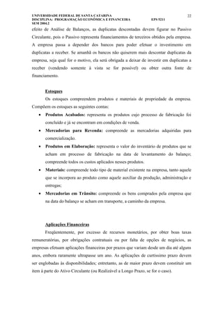 UNIVERSIDADE FEDERAL DE SANTA CATARINA                                              22
DISCIPLINA: PROGRAMAÇÃO ECONÔMICA E FINANCEIRA                    EPS 5211
SEM 2004.2
efeito de Análise de Balanços, as duplicatas descontadas devem figurar no Passivo
Circulante, pois o Passivo representa financiamentos de terceiros obtidos pela empresa.
A empresa passa a depender dos bancos para poder efetuar o investimento em
duplicatas a receber. Se amanhã os bancos não quiserem mais descontar duplicatas da
empresa, seja qual for o motivo, ela será obrigada a deixar de investir em duplicatas a
receber (vendendo somente à vista se for possível) ou obter outra fonte de
financiamento.


       Estoques
       Os estoques compreendem produtos e materiais de propriedade da empresa.
Compõem os estoques as seguintes contas:
   •   Produtos Acabados: representa os produtos cujo processo de fabricação foi
       concluído e já se encontram em condições de venda.
   •   Mercadorias para Revenda: compreende as mercadorias adquiridas para
       comercialização.
   •   Produtos em Elaboração: representa o valor do inventário de produtos que se
       acham em processo de fabricação na data de levantamento do balanço;
       compreende todos os custos aplicados nesses produtos.
   •   Materiais: compreende todo tipo de material existente na empresa, tanto aquele
       que se incorpora ao produto como aquele auxiliar da produção, administração e
       entregas;
   •   Mercadorias em Trânsito: compreende os bens comprados pela empresa que
       na data do balanço se acham em transporte, a caminho da empresa.




       Aplicações Financeiras
       Freqüentemente, por excesso de recursos monetários, por obter boas taxas
remuneratórias, por obrigações contratuais ou por falta de opções de negócios, as
empresas efetuam aplicações financeiras por prazos que variam desde um dia até alguns
anos, embora raramente ultrapasse um ano. As aplicações de curtíssimo prazo devem
ser englobadas às disponibilidades; entretanto, as de maior prazo devem constituir um
item à parte do Ativo Circulante (ou Realizável a Longo Prazo, se for o caso).
 