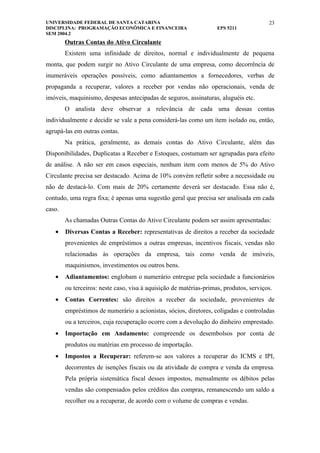 UNIVERSIDADE FEDERAL DE SANTA CATARINA                                                  23
DISCIPLINA: PROGRAMAÇÃO ECONÔMICA E FINANCEIRA                      EPS 5211
SEM 2004.2
        Outras Contas do Ativo Circulante
        Existem uma infinidade de direitos, normal e individualmente de pequena
monta, que podem surgir no Ativo Circulante de uma empresa, como decorrência de
inumeráveis operações possíveis, como adiantamentos a fornecedores, verbas de
propaganda a recuperar, valores a receber por vendas não operacionais, venda de
imóveis, maquinismo, despesas antecipadas de seguros, assinaturas, aluguéis etc.
        O analista deve observar a relevância de cada uma dessas contas
individualmente e decidir se vale a pena considerá-las como um item isolado ou, então,
agrupá-las em outras contas.
        Na prática, geralmente, as demais contas do Ativo Circulante, além das
Disponibilidades, Duplicatas a Receber e Estoques, costumam ser agrupadas para efeito
de análise. A não ser em casos especiais, nenhum item com menos de 5% do Ativo
Circulante precisa ser destacado. Acima de 10% convém refletir sobre a necessidade ou
não de destacá-lo. Com mais de 20% certamente deverá ser destacado. Essa não é,
contudo, uma regra fixa; é apenas uma sugestão geral que precisa ser analisada em cada
caso.
        As chamadas Outras Contas do Ativo Circulante podem ser assim apresentadas:
   •    Diversas Contas a Receber: representativas de direitos a receber da sociedade
        provenientes de empréstimos a outras empresas, incentivos fiscais, vendas não
        relacionadas às operações da empresa, tais como venda de imóveis,
        maquinismos, investimentos ou outros bens.
   •    Adiantamentos: englobam o numerário entregue pela sociedade a funcionários
        ou terceiros: neste caso, visa à aquisição de matérias-primas, produtos, serviços.
   •    Contas Correntes: são direitos a receber da sociedade, provenientes de
        empréstimos de numerário a acionistas, sócios, diretores, coligadas e controladas
        ou a terceiros, cuja recuperação ocorre com a devolução do dinheiro emprestado.
   •    Importação em Andamento: compreende os desembolsos por conta de
        produtos ou matérias em processo de importação.
   •    Impostos a Recuperar: referem-se aos valores a recuperar do ICMS e IPI,
        decorrentes de isenções fiscais ou da atividade de compra e venda da empresa.
        Pela própria sistemática fiscal desses impostos, mensalmente os débitos pelas
        vendas são compensados pelos créditos das compras, remanescendo um saldo a
        recolher ou a recuperar, de acordo com o volume de compras e vendas.
 