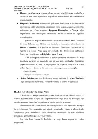 UNIVERSIDADE FEDERAL DE SANTA CATARINA                                               24
DISCIPLINA: PROGRAMAÇÃO ECONÔMICA E FINANCEIRA                    EPS 5211
SEM 2004.2
   •    Cheques em Cobrança: compreende os cheques devolvidos por insuficiência
        de fundos, bem como aqueles não disponíveis imediatamente por se referirem a
        praças distantes.
   •    Despesas Antecipadas: representam aplicações de recursos as sociedades em
        despesas que serão futuramente apropriadas, como aluguéis, seguros, comissões,
        assinaturas etc. Caso apareçam Despesas Financeiras a Vencer sobre
        empréstimos com instituições financeiras, devem-se adotar os seguintes
        procedimentos:
          - A parcela das despesas financeiras a vencer classificada no Ativo Circulante
        deve ser deduzida dos débitos com instituições financeiras classificadas no
        Passivo Circulante e a parcela de despesas financeiras classificadas no
        Realizável a Longo Prazo deve ser deduzida dos débitos com instituições
        financeiras classificados no Exigível a Longo Prazo.
               - Se as despesas financeiras a vencer estiverem totalmente no Ativo
        Circulante deverão ser deduzidas das dívidas com instituições financeiras,
        proporcionalmente, a curto e a longo prazo. As despesas financeiras a vencer
        podem figurar no balanços das empresas com as seguintes denominações:
           - Juros a Vencer;
           - Encargos Financeiros a Vencer;
    •   Outros Créditos: este item destina-se a agrupar as contas do Ativo Circulante,
        cujos valores são irrelevantes, comparativamente às outras evidenciadas.




11.1.1.2 - Ativo Realizável a Longo Prazo
        O Realizável a Longo Prazo compreende teoricamente as mesmas contas do
Ativo Circulante (com exceção das Disponibilidades) cujo prazo de realização seja
superior a um ano ou ao ciclo operacional se este for superior a um ano.
        Uma empresa tem, normalmente, em conseqüência de suas operações, dos tipos
de investimentos. Um necessário para atingir a produção, vendas e administração
representado pelo Imobilizado; outro decorrente exatamente de suas atividades
comerciais, representado pelo Ativo Circulante.
        Em vista disso, contas do Realizável a Longo Prazo surgem em caráter
excepcional.
 