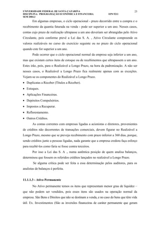 UNIVERSIDADE FEDERAL DE SANTA CATARINA                                                25
DISCIPLINA: PROGRAMAÇÃO ECONÔMICA E FINANCEIRA                    EPS 5211
SEM 2004.2
       Em algumas empresas, o ciclo operacional - prazo decorrido entre a compra e o
recebimento da quantia faturada na venda - pode ser superior a um ano. Nesses casos,
contas cujo prazo de realização ultrapasse a um ano deveriam ser abrangidas pelo Ativo
Circulante, pois conforme prevê a Lei das S. A. , Ativo Circulante compreende os
valores realizáveis no curso do exercício seguinte ou no prazo do ciclo operacional
quando este for superior a um ano.
       Pode ocorrer que o ciclo operacional normal da empresa seja inferior a um ano,
mas que existam certos itens de estoque ou de recebimentos que ultrapassem a um ano.
Estes irão, pois, para o Realizável a Longo Prazo, na hora da padronização. A não ser
nesses casos, o Realizável a Longo Prazo fica realmente apenas com as exceções.
Vejam-se os componentes do Realizável a Longo Prazo.
• Duplicatas a Receber (Títulos a Receber).
• Estoques.
• Aplicações Financeiras.
• Depósitos Compulsórios.
• Impostos a Recuperar.
• Reflorestamento.
• Outros Créditos.
       As contas correntes com empresas ligadas a acionistas e diretores, provenientes
de créditos não decorrentes de transações comerciais, devem figurar no Realizável a
Longo Prazo, mesmo que se preveja recebimento com prazo inferior a 360 dias, porque,
sendo créditos junto a pessoas ligadas, nada garante que a empresa credora faça esforço
para recebê-los como faria se fosse contra terceiros.
       Por isso a Lei das S. A ., numa autêntica posição de quem analisa balanços,
determinou que fossem os referidos créditos lançados no realizável a Longo Prazo.
        Se alguma crítica pode ser feita a essa determinação pelos auditores, para os
analistas de balanços é perfeita.


11.1.1.3 - Ativo Permanente
       No Ativo permanente temos os itens que representam menor grau de liquidez –
que não podem ser vendidos, pois esses itens são usados na operação normal da
empresa. São Bens e Direitos que não se destinam a venda, e no caso do bens que têm vida
útil. Ex. Investimentos (São as inversões financeiras de caráter permanente que geram
 
