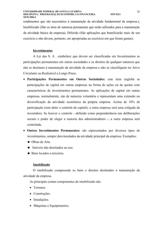 UNIVERSIDADE FEDERAL DE SANTA CATARINA                                                26
DISCIPLINA: PROGRAMAÇÃO ECONÔMICA E FINANCEIRA                   EPS 5211
SEM 2004.2
rendimentos que são necessários à manutenção da atividade fundamental da empresa.),
Imobilizado (São os itens de natureza permanente que serão utilizados para a manutenção
da atividade básica da empresa), Diferido (São aplicações que beneficiarão mais de um
exercício e não devem, portanto, ser apropriadas ao exercício em que foram gastas).


       Investimentos
       A Lei das S. A . estabelece que devem ser classificadas em Investimentos as
participações permanentes em outras sociedades e os direitos de qualquer natureza que
não se destinem à manutenção da atividade da empresa e não se classifiquem no Ativo
Circulante ou Realizável a Longo Prazo.
• Participações Permanentes em Outras Sociedades: este item engloba as
  participações de capital em outras empresas na forma de ações ou de quotas com
  características de investimentos permanentes. As aplicações de capital em outras
  empresas, normalmente, são de natureza voluntária e representam uma extensão ou
  diversificação da atividade econômica da própria empresa. Acima de 10% de
  participação (sem deter o controle de capital), a outra empresa será uma coligada da
  investidora. Se houver o controle - definido como preponderância nas deliberações
  sociais e poder de eleger a maioria dos administradores -, a outra empresa será
  controlada.
• Outros Investimentos Permanentes: são representados por diversos tipos de
  investimentos, sempre desvinculados da atividade principal da empresa. Exemplos:
    Obras de Arte.

    Imóveis não destinados ao uso.

    Bens locados a terceiros.



       Imobilizado
       O imobilizado compreende os bens e direitos destinados à manutenção da
atividade da empresa.
    As principais contas componentes do imobilizado são:
    • Terrenos
    • Construções.
    • Instalações.
    • Máquinas e Equipamentos.
 