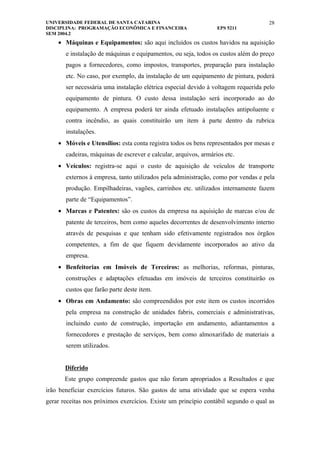 UNIVERSIDADE FEDERAL DE SANTA CATARINA                                              28
DISCIPLINA: PROGRAMAÇÃO ECONÔMICA E FINANCEIRA                    EPS 5211
SEM 2004.2
    • Máquinas e Equipamentos: são aqui incluídos os custos havidos na aquisição
       e instalação de máquinas e equipamentos, ou seja, todos os custos além do preço
       pagos a fornecedores, como impostos, transportes, preparação para instalação
       etc. No caso, por exemplo, da instalação de um equipamento de pintura, poderá
       ser necessária uma instalação elétrica especial devido à voltagem requerida pelo
       equipamento de pintura. O custo dessa instalação será incorporado ao do
       equipamento. A empresa poderá ter ainda efetuado instalações antipoluente e
       contra incêndio, as quais constituirão um item à parte dentro da rubrica
       instalações.
    • Móveis e Utensílios: esta conta registra todos os bens representados por mesas e
       cadeiras, máquinas de escrever e calcular, arquivos, armários etc.
    • Veículos: registra-se aqui o custo de aquisição de veículos de transporte
       externos à empresa, tanto utilizados pela administração, como por vendas e pela
       produção. Empilhadeiras, vagões, carrinhos etc. utilizados internamente fazem
       parte de “Equipamentos”.
    • Marcas e Patentes: são os custos da empresa na aquisição de marcas e/ou de
       patente de terceiros, bem como aqueles decorrentes de desenvolvimento interno
       através de pesquisas e que tenham sido efetivamente registrados nos órgãos
       competentes, a fim de que fiquem devidamente incorporados ao ativo da
       empresa.
    • Benfeitorias em Imóveis de Terceiros: as melhorias, reformas, pinturas,
       construções e adaptações efetuadas em imóveis de terceiros constituirão os
       custos que farão parte deste item.
    • Obras em Andamento: são compreendidos por este item os custos incorridos
       pela empresa na construção de unidades fabris, comerciais e administrativas,
       incluindo custo de construção, importação em andamento, adiantamentos a
       fornecedores e prestação de serviços, bem como almoxarifado de materiais a
       serem utilizados.


       Diferido
       Este grupo compreende gastos que não foram apropriados a Resultados e que
irão beneficiar exercícios futuros. São gastos de uma atividade que se espera venha
gerar receitas nos próximos exercícios. Existe um princípio contábil segundo o qual as
 