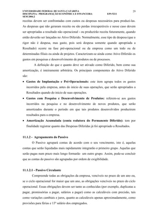 UNIVERSIDADE FEDERAL DE SANTA CATARINA                                                 29
DISCIPLINA: PROGRAMAÇÃO ECONÔMICA E FINANCEIRA                   EPS 5211
SEM 2004.2
receitas devem ser confrontadas com custos ou despesas necessários para produzi-las.
As despesas que não geraram receita ou são perdas irrecuperáveis e nesse caso devem
ser apropriadas a resultado não operacional - ou produzirão receita futuramente, quando
então deverão ser lançadas no Ativo Diferido. Normalmente, esse tipo de despesa (que a
rigor não é despesa, mas gasto, pois será despesa somente quando apropriada a
Resultado) ocorre na fase pré-operacional ou da empresa como um todo ou de
determinadas filiais ou ainda de projetos. Caracterizam-se ainda como Ativo Diferido os
gastos em pesquisas e desenvolvimento de produtos ou de processos.
        A definição do que e quanto deve ser ativado como Diferido, bem como sua
amortização, é inteiramente arbitrária. Os principais componentes do Ativo Diferido
são:
• Gastos de Implantação e Pré-Operacionais: este item agrupa todos os gastos
  incorridos pela empresa, antes do início de suas operações, que serão apropriados a
  Resultados quando do início de suas operações.
• Gastos com Pesquisa e Desenvolvimento de Produtos: referem-se aos gastos
  incorridos na pesquisa e no desenvolvimento de novos produtos, que serão
  amortizados durante o período em que tais produtos desenvolvidos produzirem
  resultados para a empresa.
• Amortização Acumulada (conta redutora do Permanente Diferido): tem por
  finalidade registrar quanto das Despesas Diferidas já foi apropriado a Resultados.


11.1.2 - Agrupamento do Passivo
       O Passivo agrupará contas de acordo com o seu vencimento, isto é, aquelas
contas que serão liquidadas mais rapidamente integrarão o primeiro grupo. Aquelas que
serão pagas num prazo mais longo formarão um outro grupo. Assim, pode-se concluir
que as contas do passivo são agrupadas por ordem de exigibilidade.


11.1.2.1 - Passivo Circulante
       Compreende todas as obrigações da empresa, vencíveis no prazo de um ano ou,
se o ciclo operacional for maior que um ano, as obrigações vencíveis no prazo do ciclo
operacional. Essas obrigações devem ser tanto as conhecidas (por exemplo, duplicatas a
pagar, promissórias a pagar, salários a pagar) como as calculáveis com precisão, tais
como variações cambiais e juros, quanto as calculáveis apenas aproximadamente, como
provisões para férias e 13º salário dos empregados.
 