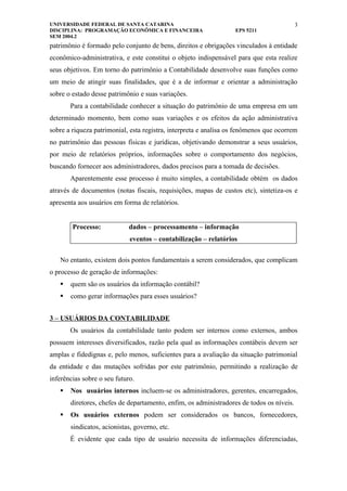 UNIVERSIDADE FEDERAL DE SANTA CATARINA                                                    3
DISCIPLINA: PROGRAMAÇÃO ECONÔMICA E FINANCEIRA                    EPS 5211
SEM 2004.2
patrimônio é formado pelo conjunto de bens, direitos e obrigações vinculados à entidade
econômico-administrativa, e este constitui o objeto indispensável para que esta realize
seus objetivos. Em torno do patrimônio a Contabilidade desenvolve suas funções como
um meio de atingir suas finalidades, que é a de informar e orientar a administração
sobre o estado desse patrimônio e suas variações.
       Para a contabilidade conhecer a situação do patrimônio de uma empresa em um
determinado momento, bem como suas variações e os efeitos da ação administrativa
sobre a riqueza patrimonial, esta registra, interpreta e analisa os fenômenos que ocorrem
no patrimônio das pessoas físicas e jurídicas, objetivando demonstrar a seus usuários,
por meio de relatórios próprios, informações sobre o comportamento dos negócios,
buscando fornecer aos administradores, dados precisos para a tomada de decisões.
       Aparentemente esse processo é muito simples, a contabilidade obtém os dados
através de documentos (notas fiscais, requisições, mapas de custos etc), sintetiza-os e
apresenta aos usuários em forma de relatórios.


        Processo:            dados – processamento – informação
                             eventos – contabilização – relatórios


   No entanto, existem dois pontos fundamentais a serem considerados, que complicam
o processo de geração de informações:
      quem são os usuários da informação contábil?
      como gerar informações para esses usuários?


3 – USUÁRIOS DA CONTABILIDADE
       Os usuários da contabilidade tanto podem ser internos como externos, ambos
possuem interesses diversificados, razão pela qual as informações contábeis devem ser
amplas e fidedignas e, pelo menos, suficientes para a avaliação da situação patrimonial
da entidade e das mutações sofridas por este patrimônio, permitindo a realização de
inferências sobre o seu futuro.
      Nos usuários internos incluem-se os administradores, gerentes, encarregados,
       diretores, chefes de departamento, enfim, os administradores de todos os níveis.
      Os usuários externos podem ser considerados os bancos, fornecedores,
       sindicatos, acionistas, governo, etc.
       É evidente que cada tipo de usuário necessita de informações diferenciadas,
 