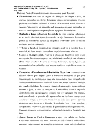 UNIVERSIDADE FEDERAL DE SANTA CATARINA                                              30
DISCIPLINA: PROGRAMAÇÃO ECONÔMICA E FINANCEIRA                   EPS 5211
SEM 2004.2
   Dentro do Passivo Circulante encontram-se as contas a seguir descritas:
   • Fornecedores: esta conta se origina das operações de compra a prazo, no
     mercado nacional ou no exterior, de matérias-primas a serem usadas no processo
     produtivo, mercadorias destinadas a revenda ou de insumos, outros materiais e
     serviços. Tais compras são adquiridas pela empresa no mercado nacional ou no
     exterior, sendo representadas por duplicatas a pagar na data do balanço.
   • Duplicatas a Pagar Coligada ou Controlada: tal conta se refere a obrigações
     da sociedade oriunda de transações normais, ou seja, das compras de matérias-
     primas ou mercadorias a prazo de coligadas e controladas, como se fossem
     quaisquer outros fornecedores.
   • Tributos a Recolher: compreende as obrigações relativas a impostos, taxas e
     contribuições. Pode aparecer destacada ou englobadamente nos balanços.
   • Salários e Encargos Sociais: refere-se às obrigações da empresa junto a seus
     empregados, bem como aos agentes arrecadadores de contribuições sociais, como
     INSS e CEF (Fundo de Garantia por Tempo de Serviço). Devem figurar aqui
     tanto as obrigações conhecidas como aquelas previsíveis e calculáveis na data do
     balanço.
   • Empréstimo e Financiamentos de Instituições Financeiras: compreendem os
     recursos obtidos pela empresa junto a instituições financeiras do país para
     financiamento das imobilizações ou do giro dos negócios. Essas obrigações são
     contraídas mediante contratos que fixam o valor total, forma e época de liberação
     das parcelas, finalidades dos recursos, cláusulas de pagamento e que especificam
     também os juros, a forma de correção etc. Recomenda-se utilizar a expressão
     empréstimos para aqueles recursos tomados para livre aplicação pela empresa,
     onde normalmente as garantias são representadas por duplicatas entregues em
     caução e cobrança. A expressão financiamentos seria usada para os recursos
     destinados especificamente a financiar determinados bens, como máquinas,
     equipamentos, construções, que servirão de garantia para a instituição financeira.
     É comum neste caso os recursos serem creditados diretamente ao fornecedor dos
     bens.
   • Outras Contas de Passivo Circulante: a regra com relação ao Passivo
     Circulante é semelhante à do Ativo Circulante, no que se refere a outras contas:
     pequenos valores podem ser agrupados, enquanto as contas mais significativas
 