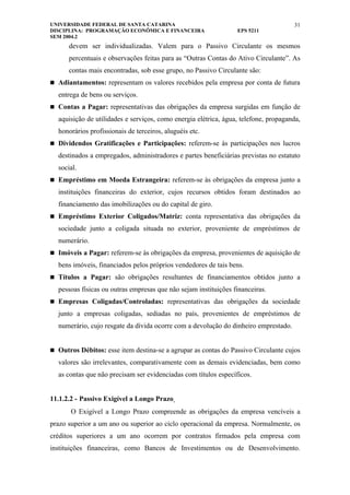 UNIVERSIDADE FEDERAL DE SANTA CATARINA                                               31
DISCIPLINA: PROGRAMAÇÃO ECONÔMICA E FINANCEIRA                   EPS 5211
SEM 2004.2
      devem ser individualizadas. Valem para o Passivo Circulante os mesmos
      percentuais e observações feitas para as “Outras Contas do Ativo Circulante”. As
      contas mais encontradas, sob esse grupo, no Passivo Circulante são:
 Adiantamentos: representam os valores recebidos pela empresa por conta de futura

  entrega de bens ou serviços.
 Contas a Pagar: representativas das obrigações da empresa surgidas em função de

  aquisição de utilidades e serviços, como energia elétrica, água, telefone, propaganda,
  honorários profissionais de terceiros, aluguéis etc.
 Dividendos Gratificações e Participações: referem-se às participações nos lucros

  destinados a empregados, administradores e partes beneficiárias previstas no estatuto
  social.
 Empréstimo em Moeda Estrangeira: referem-se às obrigações da empresa junto a

  instituições financeiras do exterior, cujos recursos obtidos foram destinados ao
  financiamento das imobilizações ou do capital de giro.
 Empréstimo Exterior Coligados/Matriz: conta representativa das obrigações da

  sociedade junto a coligada situada no exterior, proveniente de empréstimos de
  numerário.
 Imóveis a Pagar: referem-se às obrigações da empresa, provenientes de aquisição de

  bens imóveis, financiados pelos próprios vendedores de tais bens.
 Títulos a Pagar: são obrigações resultantes de financiamentos obtidos junto a

  pessoas físicas ou outras empresas que não sejam instituições financeiras.
 Empresas Coligadas/Controladas: representativas das obrigações da sociedade

  junto a empresas coligadas, sediadas no país, provenientes de empréstimos de
  numerário, cujo resgate da dívida ocorre com a devolução do dinheiro emprestado.


 Outros Débitos: esse item destina-se a agrupar as contas do Passivo Circulante cujos

  valores são irrelevantes, comparativamente com as demais evidenciadas, bem como
  as contas que não precisam ser evidenciadas com títulos específicos.


11.1.2.2 - Passivo Exigível a Longo Prazo
       O Exigível a Longo Prazo compreende as obrigações da empresa vencíveis a
prazo superior a um ano ou superior ao ciclo operacional da empresa. Normalmente, os
créditos superiores a um ano ocorrem por contratos firmados pela empresa com
instituições financeiras, como Bancos de Investimentos ou de Desenvolvimento.
 